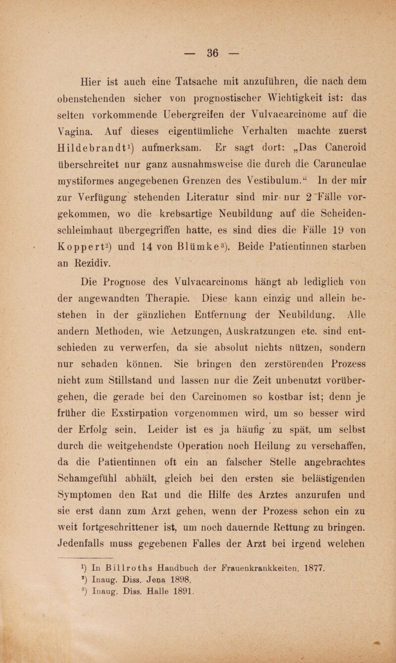 Hier ist auch eine Tatsache mit auzuführen, die nach dem obenstehenden sicher von prognostischer Wichtigkeit ist: das selten vorkommende Uebergreifen der Vulvacarcinome auf die Vagina. Auf dieses eigentümliche Verhalten machte zuerst Hildebrandti) aufmerksam. Er sagt dort: „Das Cancroid überschreitet nur ganz ausnahmsweise die durch die Carunculae mystiformes angegebenen Grenzen des Vestibulum.“ ln der mir zur Verfügung stehenden Literatur sind mir nur 2~Fälle vor¬ gekommen, wo die krebsartige Neubildung auf die Scheiden¬ schleimhaut übergegriffen hatte, es sind dies die Fälle 19 von Koppert^) und 14 von Blümke^). Beide Patientinnen starben an Rezidiv. Die Prognose des Vulvacarcinoms hängt ab lediglich von der angewandten Therapie. Diese kann einzig und allein be¬ stehen in der gänzlichen Entfernung der Neubildung. Alle andern Methoden, wie Aetzungen, Auskratzungen etc. sind ent¬ schieden zu verwerfen, da sie absolut nichts nützen, sondern nur schaden können. Sie bringen den zerstörenden Prozess nicht zum Stillstand und lassen nur die Zeit unbenutzt vorüber¬ gehen, die gerade bei den Carcinomen so kostbar ist; denn je früher die Exstirpation vorgenommen wird, um so besser wird der Erfolg sein. Leider ist es ja häufig zu spät, um selbst durch die weitgehendste Operation noch Heilung zu verschaffen, da die Patientinnen oft ein an falscher Stelle angebrachtes Schamgefühl abhält, gleich bei den ersten sie belästigenden Symptomen den Rat und die Hilfe des Arztes anzurufen und sie erst dann zum Arzt gehen, wenn der Prozess schon ein zu weit fortgeschrittener ist, um noch dauernde Rettung zu bringen. Jedenfalls muss gegebenen Falles der Arzt bei irgend welchen 9 In Billroths Handbuch der Erauenkrankkeiten, 1877. *) Inaug. Hiss. Jena 1898. Inaug. Diss. Halle 1891.