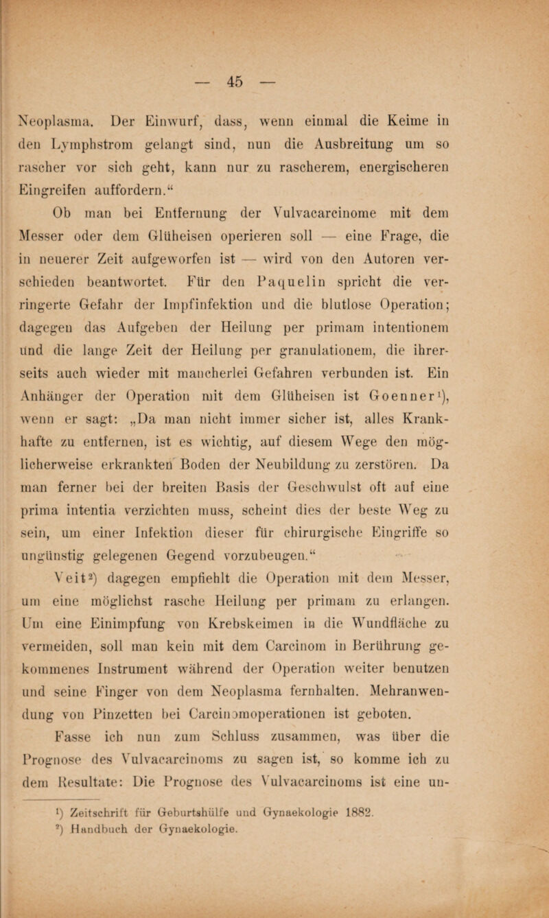 •w k- ■ ^ Neoplasina. Der Einwurf, dass, wenn einmal die Keime in . den Lymphstrom gelang-t sind, nun die Ausbreitung um so rascher vor sich geht, kann nur zu rascherem, energischeren Eingreifen auffordern.“ Ob man bei Entfernung der Vulvacarcinome mit dem Messer oder dem Glüheisen operieren soll — eine Frage, die in neuerer Zeit aufgeworfen ist — wird von den Autoren ver¬ schieden beantwortet. Für den Paquelin spricht die ver¬ ringerte Gefahr der Impfinfektion und die blutlose Operation; dagegen das Aufgeben der Heilung per primam intentionem Und die lange Zeit der Heilung per granulationem, die ihrer¬ seits auch wieder mit mancherlei Gefahren verbunden ist. Ein Anhänger der Operation mit dem Glüheisen ist Goenner^), wenn er sagt: „Da man nicht immer sicher ist, alles Krank¬ hafte zu entfernen, ist es wichtig, auf diesem Wege den mög¬ licherweise erkrankten Boden der Neubildung zu zerstören. Da man ferner bei der breiten Basis der Geschwulst oft auf eine prima intentia verzichten muss, scheint dies der beste Weg zu sein, um einer Infektion dieser für chirurgische Pungrilfe so ungünstig gelegenen Gegend vorzubeugen.“ Veit2) dagegen empfiehlt die Operation mit dem Messer, um eine möglichst rasche Heilung per primam zu erlangen. Um eine Einimpfung von Krebskeimen in die Wundfiäche zu vermeiden, soll man kein mit dem Carcinom in Berührung ge¬ kommenes Instrument während der Operation weiter benutzen und seine Pänger von dem Neoplasma fernhalten. Mehranwen¬ dung von Pinzetten bei CarciiiDmoperationen ist geboten. Prasse ich nun zum Schluss zusammen, was über die Prognose des Vulvacarcinoms zu sagen ist, so komme ich zu dem Resultate: Die Prognose des Vulvacarcinoms ist eine un- q Zeitschrift für Gebiirtshülfe und Gynaekologie 1882. *) Handbuch der Gynaekologie.