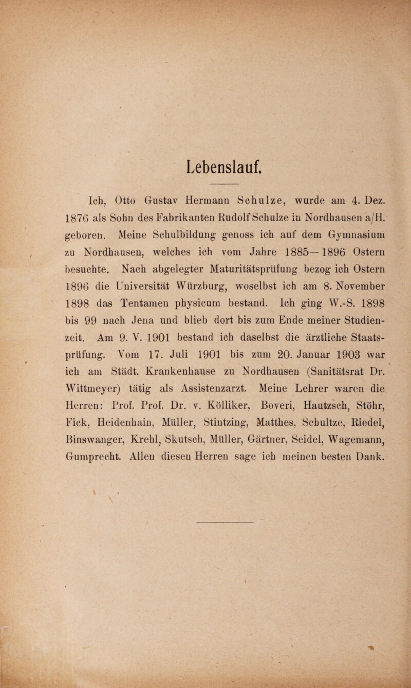 Lebenslauf. Ich, Otto Gustav Hermann Schulze, wurde am 4. Dez. 1876 als Sohn des Fabrikanten Kudolf Schulze in Nordhausen a/H. geboren. Meine Schulbildung genoss ich auf dem Gymnasium zu Nordhausen, welches ich vom Jahre 1885—1896 Ostern besuchte. Nach abgelegter Maturitätsprüfung bezog ich Ostern 1896 die Universität Würzburg, woselbst ich am 8. November 1898 das Tentamen physicum bestand. Ich ging W.-S. 1898 bis 99 nach Jena und blieb dort bis zum Ende meiner Studien¬ zeit. Am 9. V. 1901 bestand ich daselbst die ärztliche Staats¬ prüfung. Vom 17. Juli 1901 bis zum 20. Januar 1903 war ich am Städt. Krankenhause zu Nordhausen (Sanitätsrat Dr. Wittmeyer) tätig als Assistenzarzt. Meine Lehrer waren die Herren: Prof. Prof. Dr. v. Kölliker, Boveri, Hautzsch, Stöhr, Fick, Heidenhain, Müller, Stintzing, Matthes, Schnitze, Riedel, Binswauger, Krehl, Skutsch, Müller, Gärtner, Seidel, Wagemann, Gumprecht. Allen diesen Herren sage ich meinen besten Dank.