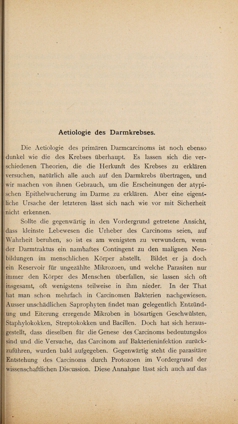 Aetiologie des Darmkrebses. Die Aetiologie des primären Darmcarcinoms ist noch ebenso dunkel wie die des Krebses überhaupt. Es lassen sich die ver¬ schiedenen Theorien, die die Herkunft des Krebses zu erklären versuchen, natürlich alle auch auf den Darmkrebs übertragen, und wir machen von ihnen Gebrauch, um die Erscheinungen der atypi¬ schen Epithelwucherung im Darme zu erklären. Aber eine eigent¬ liche Ursache der letzteren lässt sich nach wie vor mit Sicherheit nicht erkennen. Sollte die gegenwärtig in den Vordergrund getretene Ansicht, dass kleinste Lebewesen die Urheber des Carcinoms seien, auf Wahrheit beruhen, so ist es am wenigsten zu verwundern, wenn der Darmtraktus ein namhaftes Contingent zu den malignen Neu¬ bildungen im menschlichen Körper abstellt. Bildet er ja doch ein Reservoir für ungezählte Mikrozoen, und welche Parasiten nur immer den Körper des Menschen überfallen, sie lassen sich oft ' • insgesamt, oft wenigstens teilweise in ihm nieder. In der That hat man schon mehrfach in Carcinomen Bakterien nachgewiesen. Ausser unschädlichen Saprophyten findet man gelegentlich Entzünd¬ ung und Eiterung erregende Mikroben in bösartigen Geschwülsten, Staphylokokken, Streptokokken und Bacillen. Doch hat sich heraus¬ gestellt, dass dieselben für die Genese des Carcinoms bedeutungslos sind und die Versuche, das Carcinom auf Bakterieninfektion zurück¬ zuführen, wurden bald aufgegeben. Gegenwärtig steht die parasitäre Entstehung des Carcinoms durch Protozoen im Vordergrund der wissenschaftlichen Discussion, Diese Annahjne lässt sich auch auf das