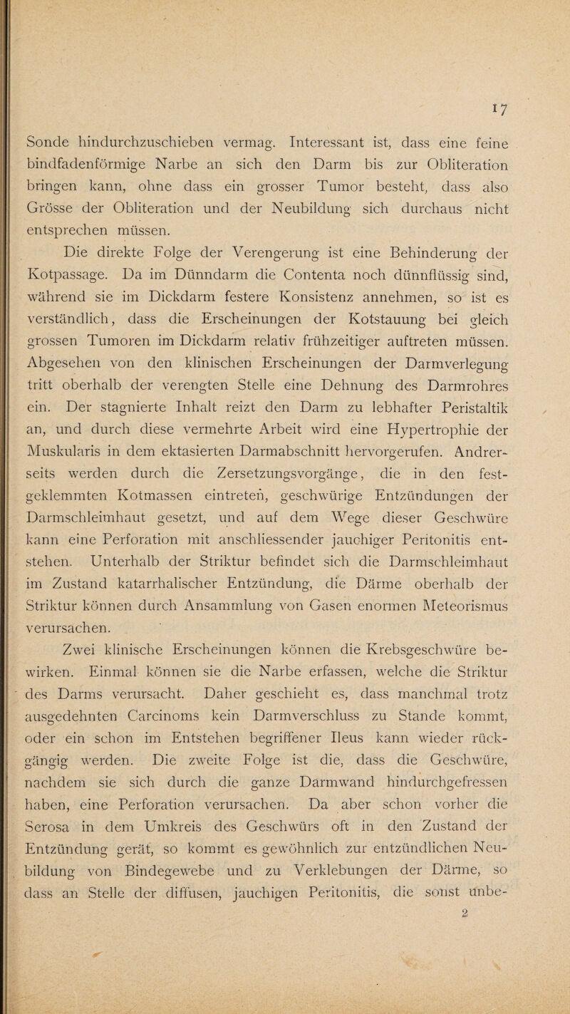 Sonde hindurchzuschieben vermag. Interessant ist, dass eine feine bindfadenförmige Narbe an sich den Darm bis zur Obliteration bringen kann, ohne dass ein grosser Tumor besteht, dass also Grösse der Obliteration und der Neubildung sich durchaus nicht entsprechen müssen. Die direkte Folge der Verengerung ist eine Behinderung der Kotpassage. Da im Dünndarm die Contenta noch dünnflüssig sind, während sie im Dickdarm festere Konsistenz annehmen, so ist es verständlich, dass die Erscheinungen der Kotstauung bei gleich grossen Tumoren im Dickdarm relativ frühzeitiger auftreten müssen. Abgesehen von den klinischen Erscheinungen der Darmverlegung tritt oberhalb der verengten Stelle eine Dehnung des Darmrohres ein. Der stagnierte Inhalt reizt den Darm zu lebhafter Peristaltik an, und durch diese vermehrte Arbeit wird eine Hypertrophie der Muskularis in dem ektasierten Darmabschnitt hervorgerufen. Andrer¬ seits werden durch die Zersetzungsvorgänge, die in den fest¬ geklemmten Kotmassen eintreten, geschwürige Entzündungen der Darmschleimhaut gesetzt, und auf dem Wege dieser Geschwüre kann eine Perforation mit anschliessender jauchiger Peritonitis ent¬ stehen. Unterhalb der Striktur befindet sich die Darmschleimhaut im Zustand katarrhalischer Entzündung, die Därme oberhalb der Striktur können durch Ansammlung von Gasen enormen Meteorismus verursachen. Zwei klinische Erscheinungen können die Krebsgeschwüre be¬ wirken. Einmal können sie die Narbe erfassen, welche die Striktur des Darms verursacht. Daher geschieht es, dass manchmal trotz ausgedehnten Carcinoms kein Darmverschluss zu Stande kommt, oder ein schon im Entstehen begriffener Ileus kann wieder rück¬ gängig werden. Die zweite Folge ist die, dass die Geschwüre, nachdem sie sich durch die ganze Darmwand hindurchgefressen haben, eine Perforation verursachen. Da aber schon vorher die Serosa in dem Umkreis des Geschwürs oft in den Zustand der Entzündung: gerät, so kommt es gewöhnlich zur entzündlichen Neu- bildung von Bindegewebe und zu Verklebungen der Därme, so dass an Stelle der diffusen, jauchigen Peritonitis, die sonst ünbe- 2