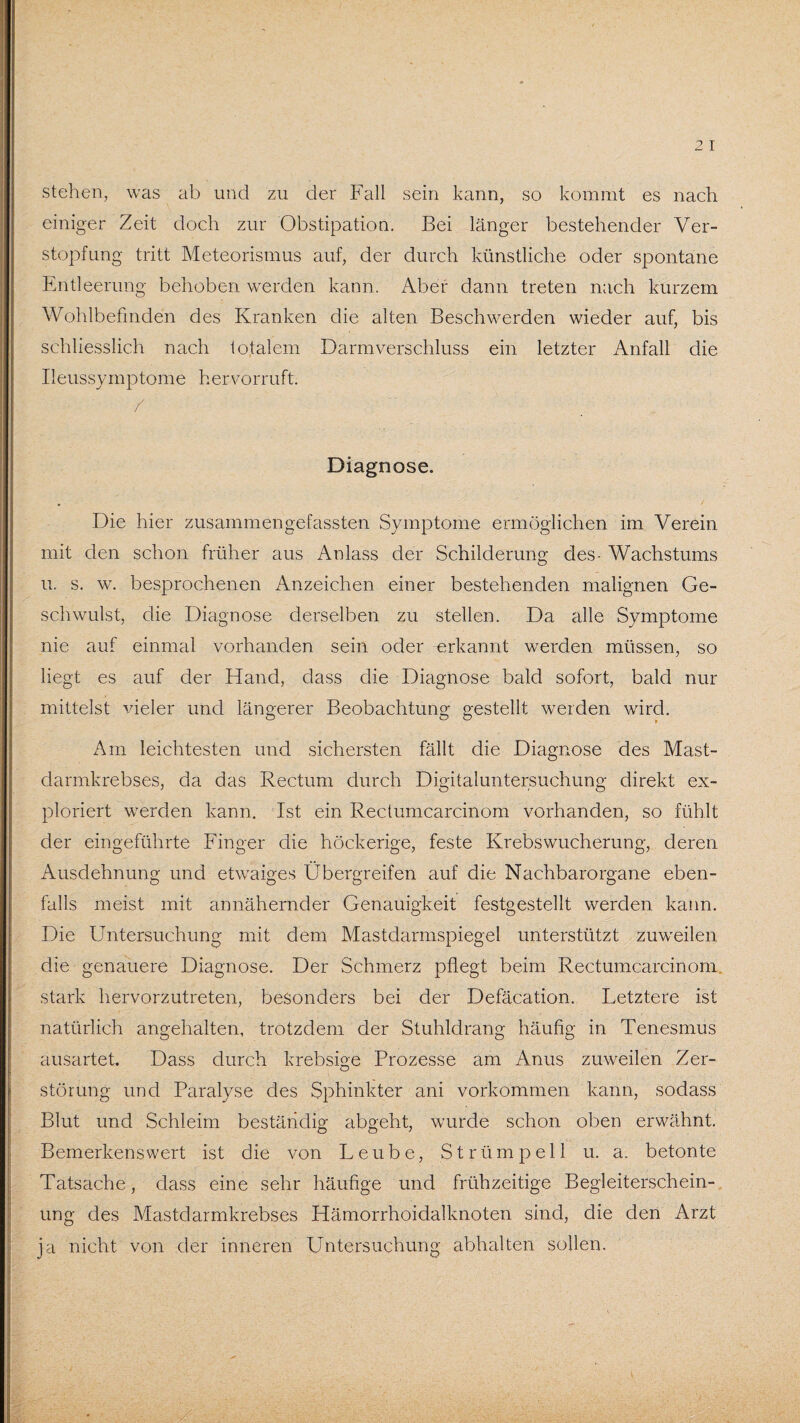 stehen, was ab und zu der Fall sein kann, so kommt es nach einiger Zeit doch zur Obstipation. Bei länger bestehender Ver¬ stopfung tritt Meteorismus auf, der durch künstliche oder spontane Entleerung behoben werden kann. Aber dann treten nach kurzem Wohlbefinden des Kranken die alten Beschwerden wieder auf, bis schliesslich nach totalem Darmverschluss ein letzter Anfall die Ueussymptome hervorruft. Diagnose. Die hier zusammengefassten Symptome ermöglichen im Verein mit den schon früher aus Anlass der Schilderung des- Wachstums u. s. w. besprochenen Anzeichen einer bestehenden malignen Ge¬ schwulst, die Diagnose derselben zu stellen. Da alle Symptome nie auf einmal vorhanden sein oder erkannt werden müssen, so liegt es auf der Hand, dass die Diagnose bald sofort, bald nur mittelst vieler und längerer Beobachtung gestellt werden wird. Am leichtesten und sichersten fällt die Diagnose des Mast¬ darmkrebses, da das Rectum durch Digitaluntersuchung direkt ex- ploriert werden kann. Ist ein Reclumcarcinom vorhanden, so fühlt der eingeführte Finger die höckerige, feste Krebswucherung, deren Ausdehnung und etwaiges Übergreifen auf die Nachbarorgane eben¬ falls meist mit annähernder Genauigkeit festgestellt werden kann. Die Untersuchung mit dem Mastclarmspiegel unterstützt zuweilen die genauere Diagnose. Der Schmerz pflegt beim Rectumcarcinom stark hervorzutreten, besonders bei der Defäcation. Letztere ist natürlich angehalten, trotzdem der Stuhldrang häufig in Tenesmus ausartet. Dass durch krebsige Prozesse am Anus zuweilen Zer¬ störung und Paralyse des Sphinkter ani Vorkommen kann, sodass Blut und Schleim beständig abgeht, wurde schon oben erwähnt. Bemerkenswert ist die von Leube, Strümpell u. a. betonte Tatsache, dass eine sehr häufige und frühzeitige Begleiterschein¬ ung des Mastdarmkrebses Hämorrhoidalknoten sind, die den Arzt ja nicht von der inneren Untersuchung abhalten sollen.