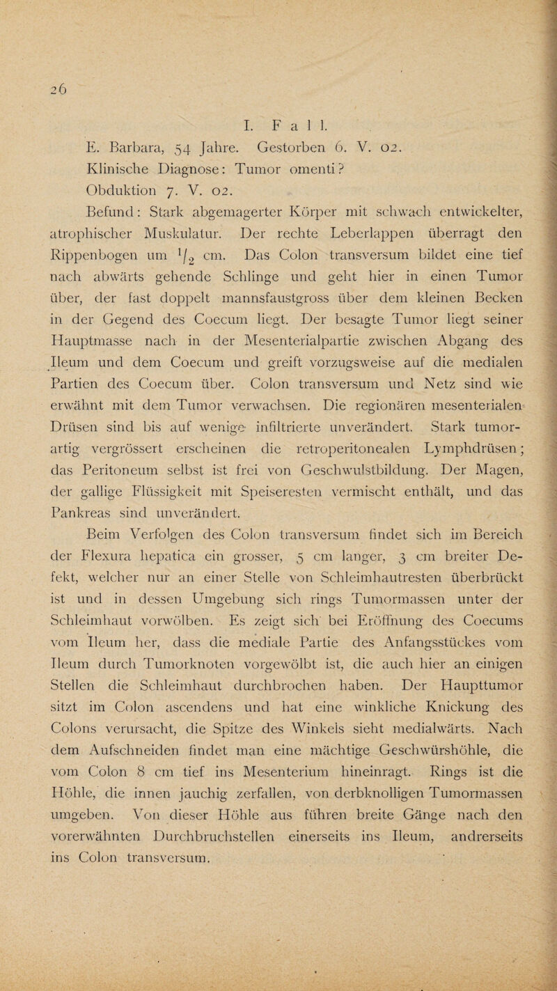 Klinische Diagnose: Tumor omenti? Obduktion 7. V. 02. Befund: Stark abgemagerter Körper mit schwach entwickelter, atrophischer Muskulatur. Der rechte Leberlappen überragt den Rippenbogen um l/2 cm. Das Colon transversum bildet eine tief nach abwärts gehende Schlinge und geht hier in einen Tumor über, der fast doppelt mannsfaustgross über dem kleinen Becken in der Gegend des Coecum liegt. Der besagte Tumor liegt seiner Hauptmasse nach in der Mesenterialpartie zwischen Abgang des Ileum und dem Coecum und greift vorzugsweise auf die medialen Partien des Coecum über. Colon transversum und Netz sind wie erwähnt mit dem Tumor verwachsen. Die regionären mesenterialen Drüsen sind bis auf wenige- infiltrierte unverändert. Stark tumor¬ artig vergrössert erscheinen die retroperitonealen Lymphdrüsen; das Peritoneum selbst ist frei von Geschwulstbilclung. Der Magen, der gallige Flüssigkeit mit Speiseresten vermischt enthält, und das Pankreas sind unverändert. Beim Verfolgen des Colon transversum findet sich im Bereich der Flexura hepatica ein grosser, 5 cm langer, 3 cm breiter De¬ fekt, welcher nur an einer Stelle von Schleimhautresten überbrückt ist und in dessen Umgebung sich rings Tumormassen unter der Schleimhaut vorwölben. Es zeigt sich bei Eröffnung des Coecums vom Ileum her, dass die mediale Partie des Anfangsstückes vom Ileum durch Tumorknoten vorgewölbt ist, die auch hier an einigen Stellen die Schleimhaut durchbrochen haben. Der Haupttumor sitzt im Colon ascendens und hat eine winkliche Knickung des Colons verursacht, die Spitze des Winkels sieht medialwärts. Nach dem Aufschneiden findet man eine mächtige Geschwürshöhle, die vom Colon 8 cm tief ins Mesenterium hineinragt. Rings ist die Höhle, die innen jauchig zerfallen, von derbknolligen Tumormassen umgeben. Von dieser Höhle aus führen breite Gänge nach den vorerwähnten Durchbruchstellen einerseits ins Ileum, andrerseits ins Colon transversum.