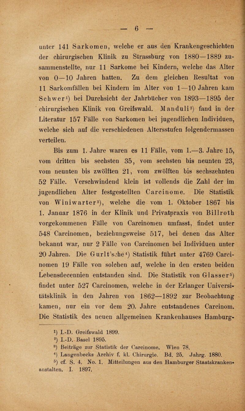 unter 141 Sarkomen, welche er aus den Krankengeschichten der chirurgischen Klinik zu Strassburg von 1880 — 1889 zu¬ sammenstellte, nur 11 Sarkome bei Kindern, welche das Alter von 0—10 Jahren hatten. Zu dem gleichen Resultat von 11 Sarkomfällen bei Kindern im Alter von 1—10 Jahren kam Schwer1) bei Durchsicht der Jahrbücher von 1893—1895 der chirurgischen Klinik von Greifswald. Manduli2) fand in der Literatur 157 Fälle von Sarkomen bei jugendlichen Individuen, welche sich auf die verschiedenen Altersstufen folgendermassen verteilen. Bis zum 1. Jahre waren es 11 Fälle, vom 1.—3. Jahre 15, vom dritten bis sechsten 35, vom sechsten bis neunten 23, vom neunten bis zwölften 21, vom zwölften bis sechszehnten 52 Fälle. Verschwindend klein ist vollends die Zahl der im jugendlichen Alter festgestellten Carcinome. Die Statistik von Winiwarter3), welche die vom 1. Oktober 1867 bis 1. Januar 1876 in der Klinik und Privatpraxis von Billroth vorgekommenen Fälle von Carcinomen umfasst, findet unter 548 Carcinomen, beziehungsweise 517, bei denen das Alter bekannt war, nur 2 Fälle von Carcinomen bei Individuen unter 20 Jahren. Die Gurlt’sehe4) Statistik führt unter 4769 Carci¬ nomen 19 Fälle von solchen auf, welche in den ersten beiden Lebensdecennien entstanden sind. Die Statistik von Glasser5) findet unter 527 Carcinomen, welche in der Erlanger Universi¬ tätsklinik in den Jahren von 1862—1892 zur Beobachtung kamen, nur ein vor dem 20. Jahre entstandenes Carcinom. Die Statistik des neuen allgemeinen Krankenhauses Hamburg- 9 I.-D. Greifswald 1899. 2) I.-D. Basel 1895. 3) Beiträge zur Statistik der Carcinome. Wien 78. 4) Langenbecks Archiv f. kl. Chirurgie. Bd. 25. Jahrg. 1880. 5) cf. S. 4. No. 1. Mitteilungen aus den Hamburger Staatskranken¬ anstalten. I. 1897.