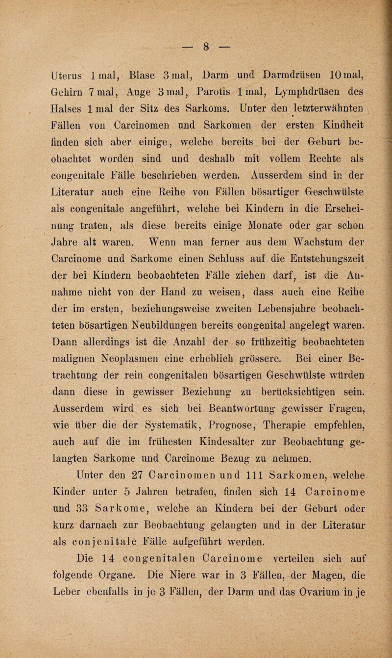 Uterus 1 mal, Blase 3 mal, Darm und Darmdrüsen 10mal, Gehirn 7 mal, Auge 3 mal, Parotis 1 mal, Lymphdrüsen des Halses 1 mal der Sitz des Sarkoms. Unter den letzterwähnten Fällen von Carcinomen und Sarkomen der ersten Kindheit finden sich aber einige, welche bereits bei der Geburt be¬ obachtet worden sind und deshalb mit vollem Rechte als congenitale Fälle beschrieben werden. Ausserdem sind in der Literatur auch eine Reihe von Fällen bösartiger Geschwülste als congenitale angeführt, welche bei Kindern in die Erschei¬ nung traten, als diese bereits einige Monate oder gar schon Jahre alt waren. Wenn man ferner aus dem Wachstum der Carcinome und Sarkome einen Schluss auf die Entstehungszeit der bei Kindern beobachteten Fälle ziehen darf, ist die An¬ nahme nicht von der Hand zu weisen, dass auch eine Reihe der im ersten, beziehungsweise zweiten Lebensjahre beobach¬ teten bösartigen Neubildungen bereits congenital angelegt waren. Dann allerdings ist die Anzahl der so frühzeitig beobachteten malignen Neoplasmen eine erheblich grössere. Bei einer Be¬ trachtung der rein congenitalen bösartigen Geschwülste würden dann diese in gewisser Beziehung zu berücksichtigen sein. Ausserdem wird es sich bei Beantwortung gewisser Fragen, wie über die der Systematik, Prognose, Therapie empfehlen, auch auf die im frühesten Kindesalter zur Beobachtung ge¬ langten Sarkome und Carcinome Bezug zu nehmen. Unter den 27 Carcinomen und 111 Sarkomen, welche Kinder unter 5 Jahren betrafen, finden sich 14 Carcinome und 33 Sarkome, welche an Kindern bei der Geburt oder kurz darnach zur Beobachtung gelangten und in der Literatur als conjenitale Fälle auf geführt werden. Die 14 congenitalen Carcinome verteilen sich auf folgende Organe. Die Niere war in 3 Fällen, der Magen, die Leber ebenfalls in je 3 Fällen, der Darm und das Ovarium in je