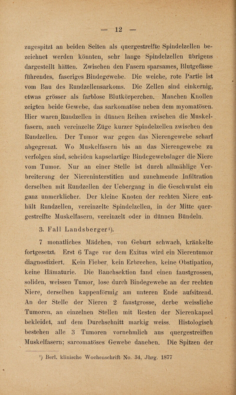 zugespitzt an beiden Seiten als quergestreifte Spindelzellen be¬ zeichnet werden könnten, sehr lange Spindelzellen übrigens dargestellt hätten. Zwischen den Fasern sparsames, Blutgefässe führendes, faseriges Bindegewebe. Die weiche, rote Partie ist vom Bau des Rundzellensarkoms. Die Zellen sind einkernig, etwas grösser als farblose Blutkörperchen. Manchen Knollen zeigten beide Gewebe, das sarkomatöse neben dem myomatösen. Hier waren Rundzellen in dünnen Reihen zwischen die Muskel- * fasern, auch vereinzelte Züge kurzer Spindelzellen zwischen den Rundzellen. Der Tumor war gegen das Nierengewebe scharf abgegrenzt. Wo Muskelfasern bis an das Nierengewebe zu verfolgen sind, scheiden kapselartige Bindegewebslager die Niere vom Tumor. Nur an einer Stelle ist durch allmählige Ver¬ breiterung der Niereninterstitien und zunehmende Infiltration derselben mit Rundzellen der Uebergang in die Geschwulst ein ganz unmerklicher. Der kleine Knoten der rechten Niere ent¬ hält Rundzellen, vereinzelte Spindelzellen, in der Mitte quer¬ gestreifte Muskelfasern, vereinzelt oder in dünnen Bündeln. 3. Fall Landsberger1). 7 monatliches Mädchen, von Geburt schwach, kränkelte fortgesetzt. Erst 6 Tage vor dem Exitus wird ein Nierentumor diagnostiziert. Kein Fieber, kein Erbrechen, keine Obstipation, keine Hämaturie. Die Bauchsektion fand einen faustgrossen, soliden, weissen Tumor, lose durch Bindegewebe an der rechten Niere, derselben kappenförmig am unteren Ende aufsitzend. An der Stelle der Nieren 2 faustgrosse, derbe weissliche Tumoren, an einzelnen Stellen mit Resten der Nierenkapsel bekleidet, auf dem Durchschnitt markig weiss. Histologisch bestehen alle 3 Tumoren vornehmlich aus quergestreiften Muskelfasern; sarcomatöses Gewebe daneben. Die Spitzen der ') Berl. klinische Wochenschrift No. 34, Jhrg. 1877