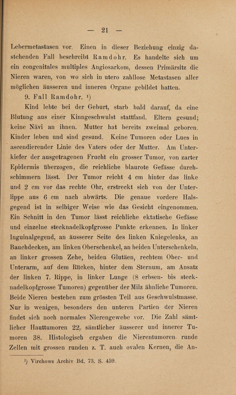Lebermetastasen vor. Einen in dieser Beziehung einzig da¬ stehenden Fall beschreibt Ramdohr. Es handelte sich um ein congenitales multiples Angiosarkom, dessen Primärsitz die Nieren waren, von wo sich in utero zahllose Metastasen aller möglichen äusseren und inneren Organe gebildet hatten. 9. Fall Ramdohr. *) Kind lebte bei der Geburt, starb bald darauf, da eine Blutung aus einer Kinngeschwulst stattfand. Eltern gesund; keine Nävi an ihnen. Mutter hat bereits zweimal geboren. Kinder leben und sind gesund. Keine Tumoren oder Lues in % ascendierender Linie des Vaters oder der Mutter. Am Unter¬ kiefer der ausgetragenen Frucht ein grosser Tumor, von zarter Epidermis überzogen, die reichliche blaurote Gefässe durch¬ schimmern lässt. Der Tumor reicht 4 cm hinter das linke und 2 cm vor das rechte Ohr, erstreckt sich von der Unter¬ lippe aus 6 cm nach abwärts. Die genaue vordere Hals¬ gegend ist in selbiger Weise wie das Gesicht eingenommen. Ein Schnitt in den Tumor lässt reichliche ektatische Gefässe und einzelne stecknadelkopfgrosse Punkte erkennen, ln linker Inguinalgegend, an äusserer Seite des linken Kniegelenks, an Bauchdecken, am linken Oberschenkel, an beiden Unterschenkeln, an linker grossen Zehe, beiden Glutäen, rechtem Ober- und Unterarm, auf dem Rücken, hinter dem Sternum, am Ansatz der linken 7. Rippe, in linker Lunge (8 erbsen- bis steck¬ nadelkopfgrosse Tumoren) gegenüber der Milz ähnliche Tumoren. Beide Nieren bestehen zum grössten Teil aus Geschwulstmasse. Nur in wenigen, besonders den unteren Partien der Nieren findet sich noch normales Nierengewebe vor. Die Zahl sämt¬ licher Hauttumoren 22, sämtlicher äusserer und innerer Tu¬ moren 38. Histologisch ergaben die Nierentumoren runde Zellen mit grossen runden z. T. auch ovalen Kernen, die An- 9 Virchows Archiv Bd. 73. S. 459.