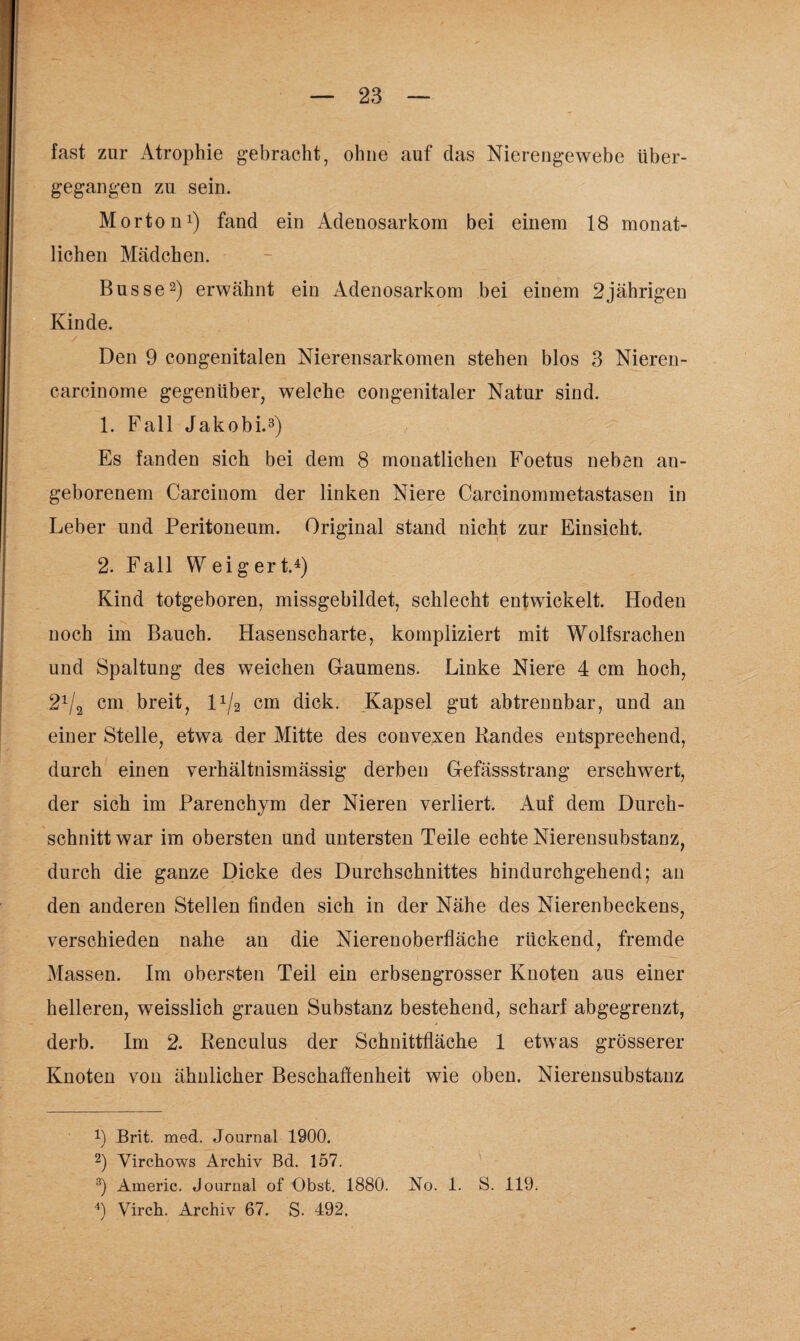 fast zur Atrophie gebracht, ohne auf das Nierengewebe über¬ gegangen zu sein. Morton1) fand ein Adenosarkom bei einem 18 monat¬ lichen Mädchen. Busse2) erwähnt ein Adenosarkom bei einem 2jährigen Kinde. Den 9 congenitalen Nierensarkomen stehen blos 3 Nieren- carcinome gegenüber, welche congenitaler Natur sind. 1. Fall Jakobi.3) Es fanden sich bei dem 8 monatlichen Foetus neben an¬ geborenem Carcinom der linken Niere Carcinommetastasen in Leber und Peritoneum. Original stand nicht zur Einsicht. 2. Fall Weigert.4) Kind totgeboren, missgebildet, schlecht entwickelt. Hoden noch im Bauch. Hasenscharte, kompliziert mit Wolfsrachen und Spaltung des weichen Gaumens. Linke Niere 4 cm hoch, 21l2 cm breit, l1^ cm dick. Kapsel gut abtrennbar, und an einer Stelle, etwa der Mitte des convexen Randes entsprechend, durch einen verhältnismässig derben Gefässstrang erschwert, der sich im Parenchym der Nieren verliert. Auf dem Durch¬ schnitt war im obersten und untersten Teile echte Nierensubstanz, durch die ganze Dicke des Durchschnittes hindurchgehend; an den anderen Stellen finden sich in der Nähe des Nierenbeckens, verschieden nahe an die Nierenoberfläche rückend, fremde Massen. Im obersten Teil ein erbsengrosser Knoten aus einer helleren, weisslich grauen Substanz bestehend, scharf abgegrenzt, derb. Im 2. Renculus der Schnittfläche 1 etwas grösserer Knoten von ähnlicher Beschaffenheit wie oben. Nierensubstanz !) Brit. med. Journal 1900. 2) Virchows Archiv Bd. 157. 3) Americ. Journal of Obst. 1880. No. 1. S. 119. 4) Virch. Archiv 67. S. 492.