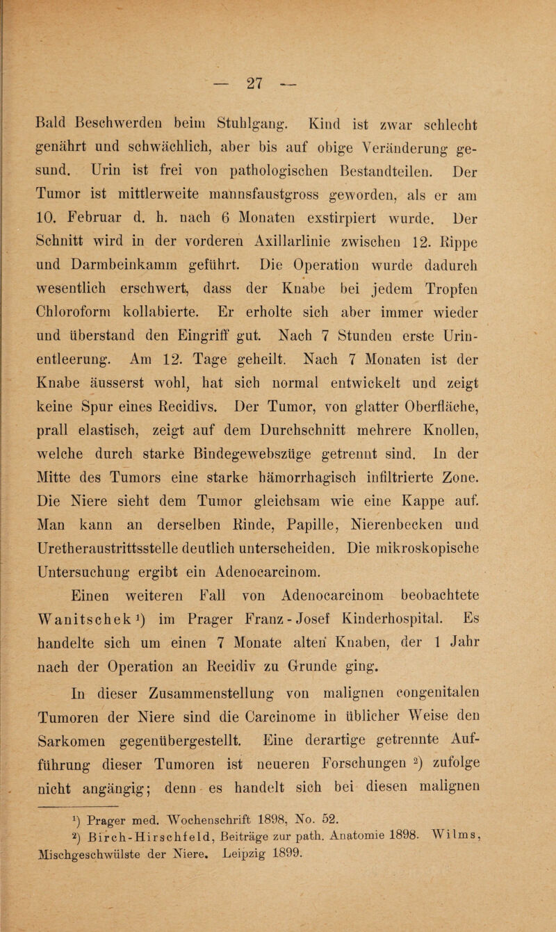 Bald Beschwerden beim Stuhlgang. Kind ist zwar schlecht genährt und schwächlich, aber bis auf obige Veränderung ge¬ sund. Urin ist frei von pathologischen Bestandteilen. Der Tumor ist mittlerweite mannsfaustgross geworden, als er am 10. Februar d. h. nach 6 Monaten exstirpiert wurde. Der Schnitt wird in der vorderen Axillarlinie zwischen 12. Rippe und Darmbeinkamm geführt. Die Operation wurde dadurch « wesentlich erschwert, dass der Knabe bei jedem Tropfen Chloroform kollabierte. Er erholte sich aber immer wieder und überstand den Eingriff gut. Nach 7 Stunden erste Urin¬ entleerung. Am 12. Tage geheilt. Nach 7 Monaten ist der Knabe äusserst wohl, hat sich normal entwickelt und zeigt keine Spur eines Recidivs. Der Tumor, von glatter Oberfläche, prall elastisch, zeigt auf dem Durchschnitt mehrere Knollen, welche durch starke Bindegewebszüge getrennt sind, ln der Mitte des Tumors eine starke hämorrhagisch infiltrierte Zone. Die Niere sieht dem Tumor gleichsam wie eine Kappe auf. Man kann an derselben Rinde, Papille, Nierenbecken und Uretheraustrittsstelle deutlich unterscheiden. Die mikroskopische Untersuchung ergibt ein Adenocarcinom. Einen weiteren Fall von Adenocarcinom beobachtete Wanitschek1) im Prager Franz-Josef Kinderhospital. Es handelte sich um einen 7 Monate alten Knaben, der 1 Jahr nach der Operation an Recidiv zu Grunde ging. In dieser Zusammenstellung von malignen congenitalen Tumoren der Niere sind die Carcinome in üblicher Weise den Sarkomen gegenübergestellt. Eine derartige getrennte Auf¬ führung dieser Tumoren ist neueren Forschungen 2) zufolge nicht angängig; denn es handelt sich bei diesen malignen x) Prager med. Wochenschrift 1898, No. 52. 2) JBirch-Hirschfeld, Beiträge zur path. Anatomie 1898. Wilms, Mischgeschwülste der Niere. Leipzig 1899.