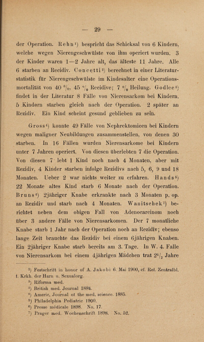der Operation. Kehn1) bespricht das Schicksal von 6 Kindern, welche wegen Nierengeschwülste von ihm operiert wurden. 3 der Kinder waren 1—2 Jahre alt, das älteste 11 Jahre. Alle 6 starben an Recidiv. Concetti2) berechnet in einer Literatur¬ statistik für Nierengeschwülste im Kindesalter eine Operations¬ mortalität von 40 °/o, 45 °/0 Recidive; 7 °/0 Heilung. Go die e3 4) findet in der Literatur 8 Fälle von Nierensarkom bei Kindern. 5 Kindern starben gleich nach der Operation. 2 später an Rezidiv. Ein Kind scheint gesund geblieben zu sein. Gross1) konnte 49 Fälle von Nephrektomieen bei Kindern wegen maligner Neubildungen zusammenstellen, von denen 30 starben. In 16 Fällen wurden Nierensarkome bei Kindern unter 7 Jahren operiert. Von diesen überlebten 7 die Operation. Von diesen 7 lebt 1 Kind noch nach 4 Monaten, aber mit Rezidiv, 4 Kinder starben infolge Rezidivs nach 5, 6, 9 und 18 Monaten. Ueber 2 war nichts weiter zu erfahren. Hands5) 22 Monate altes Kind starb 6 Monate nach der Operation. Bruns6) 2jähriger Knabe erkrankte nach 3 Monaten p. op. an Rezidiv und starb nach 4 Monaten. Wanitschek7) be¬ richtet neben dem obigen Fall von Adenocarcinom noch über 3 andere Fälle von Nierensarkomen. Der 7 monatliche Knabe starb 1 Jahr nach der Operation noch an Rezidiv; ebenso lange Zeit brauchte das Rezidiv bei einem 6jährigen Knaben. Ein 2jähriger Knabe starb bereits am 3. Tage. In W. 4. Falle von Nierensarkom bei einem 4jährigen Mädchen trat 21/2 Jahre !) Festschrift in lionor of A. Jakobi 6. Mai 1900, cf. Ref. Zentraibl. f. Krkh. der Harn u. Sexualorg. 2) Riforma med. 3) British med. Journal 1884. 4) Americ. Journal oi the med. Science. 1885. 5) Philadelphia Pediatric 1900. 6) Presse medicale 1898. No. 17. 7) Prager med. Wochenschrift 1898. No. 52.