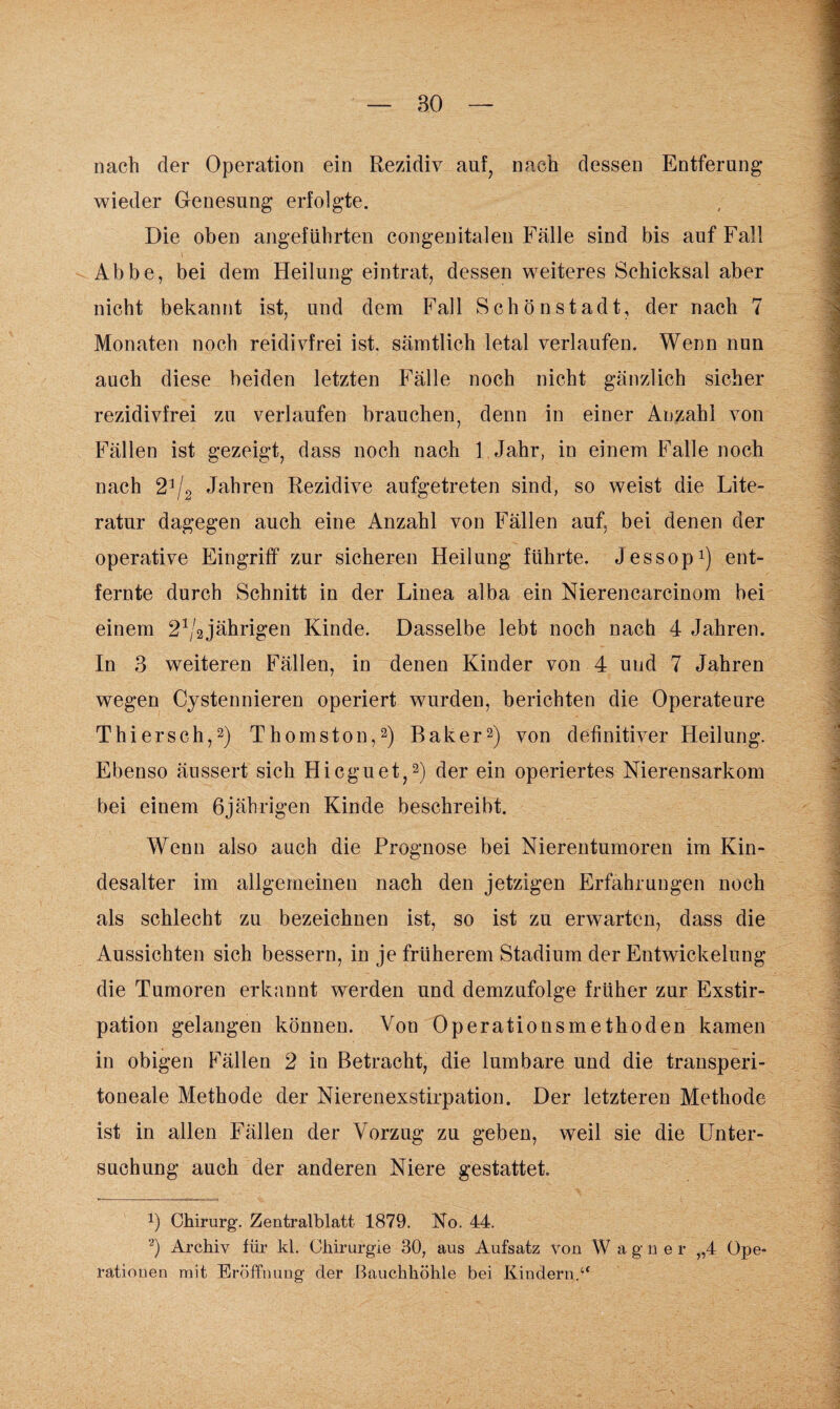 nach der Operation ein Rezidiv auf, nach dessen Entferung wieder Genesung erfolgte. Die oben angeführten congenitalen Fälle sind bis auf Fall Abbe, bei dem Heilung eintrat, dessen weiteres Schicksal aber nicht bekannt ist, und dem Fall Schönstadt, der nach 7 Monaten noch reidivfrei ist. sämtlich letal verlaufen. Wenn nun auch diese beiden letzten Fälle noch nicht gänzlich sicher rezidivfrei zu verlaufen brauchen, denn in einer Anzahl von Fällen ist gezeigt, dass noch nach 1 Jahr, in einem Falle noch nach 23/2 Jahren Rezidive aufgetreten sind, so weist die Lite¬ ratur dagegen auch eine Anzahl von Fällen auf, bei denen der operative Eingriff zur sicheren Heilung führte. Jessop1) ent¬ fernte durch Schnitt in der Linea alba ein Nierencarcinom bei einem 21/2jährigen Kinde. Dasselbe lebt noch nach 4 Jahren. In 3 weiteren Fällen, in denen Kinder von 4 und 7 Jahren wegen Cystennieren operiert wurden, berichten die Operateure Thiersch,2) Thomston,2) Baker2) von definitiver Heilung. Ebenso äussert sich Hicguet,2) der ein operiertes Nierensarkom bei einem 6jährigen Kinde beschreibt. Wenn also auch die Prognose bei Nierentumoren im Kin¬ desalter im allgemeinen nach den jetzigen Erfahrungen noch als schlecht zu bezeichnen ist, so ist zu erwarten, dass die Aussichten sich bessern, in je früherem Stadium der Entwickelung die Tumoren erkannt werden und demzufolge früher zur Exstir¬ pation gelangen können. Von Operationsmethoden kamen in obigen Fällen 2 in Betracht, die lumbare und die transperi¬ toneale Methode der Nierenexstirpation. Der letzteren Methode ist in allen Fällen der Vorzug zu geben, weil sie die Unter¬ suchung auch der anderen Niere gestattet. x) Chirurg. Zentralblatt. 1879. No. 44. 2) Archiv für kl. Chirurgie 30, aus Aufsatz von W agner „4 Ope¬ rationen mit Eröffnung der Bauchhöhle bei Kindern.“