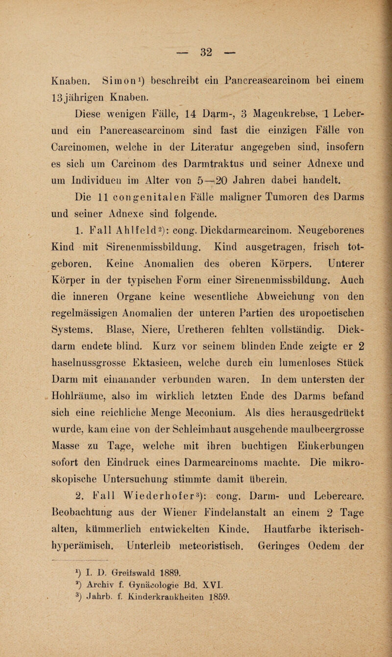 Knaben. Simon1) beschreibt ein Pancreascarcinom bei einem 13jährigen Knaben. Diese wenigen Fälle, 14 Darm-, 3 Magenkrebse, 1 Leber¬ und ein Pancreascarcinom sind fast die einzigen Fälle von Carcinomen, welche in der Literatur angegeben sind, insofern es sich um Carcinom des Darmtraktus und seiner Adnexe und um Individuen im Alter von 5—20 Jahren dabei handelt. Die 11 congenitalen Fälle maligner Tumoren des Darms und seiner Adnexe sind folgende. 1. Fall Ahlfeld2): cong. Dickdarmcarcinom. Neugeborenes Kiud mit Sirenenmissbildung. Kind ausgetragen, frisch tot¬ geboren. Keine Anomalien des oberen Körpers. Unterer Körper in der typischen Form einer Sirenenmissbildung. Auch die inneren Organe keine wesentliche Abweichung von den regelmässigen Anomalien der unteren Partien des uropoetischen Systems. Blase, Niere, Uretheren fehlten vollständig. Dick¬ darm endete blind. Kurz vor seinem blinden Ende zeigte er 2 haselnussgrosse Ektasieen, welche durch ein lumenloses Stück Darm mit einanander verbunden waren. In dem untersten der Hohlräume, also im wirklich letzten Ende des Darms befand sich eine reichliche Menge Meeonium. Als dies herausgedrückt wurde, kam eine von der Schleimhaut ausgehende maulbeergrosse Masse zu Tage, welche mit ihren buchtigen Einkerbungen sofort den Eindruck eines Darmcarcinoms machte. Die mikro¬ skopische Untersuchung stimmte damit überein. 2. Fall Wiederhofer3): cong. Darm- und Lebercarc. Beobachtung aus der Wiener Findelanstalt an einem 2 Tage alten, kümmerlich entwickelten Kinde. Hautfarbe ikterisch- hyperämisch. Unterleib meteoristiscb. Geringes Oedem der *) I. D. Greifswald 1889. a) Archiv f. Gynäcologie Bd. XVI. 3) Jakrb. f. Kinderkrankheiten 1859.