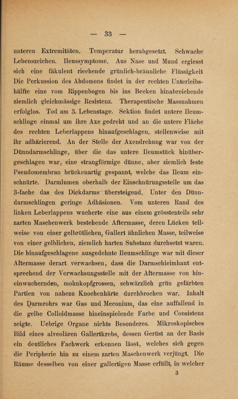 unteren Extremitäten. Temperatur herabgesetzt. Schwache Lebenszeichen, lleussymptome. Aus Nase und Mund ergiesst sich eine fäkulent riechende grünlich-bräunliche Flüssigkeit Die Perkussion des Abdomens findet in der rechten Unterleibs¬ hälfte eine vom Rippenbogen bis ins Becken hinabreichende ziemlich gleichmässige Resistenz. Therapeutische Massnahmen erfolglos. Tod am 3. Lebenstage. Sektion findet untere Ileum- schlinge einmal um ihre Axe gedreht und an die untere Fläche des rechten Leberlappens hinaufgeschlagen, stellenweise mit ihr adhärierend. An der Stelle der Axendrehung war von der Dünndarmschlinge, über die das untere Ileumsttick hinüber¬ geschlagen war, eine strangförmige dünne, aber ziemlich feste Pseudomembran brückenartig gespann t, welche das Ile um ein¬ schnürte. Darmlumen oberhalb der Einschnürungsstelle um das 3-fache das des Dickdarms übersteigend. Unter den Dünn¬ darmschlingen geringe Adhäsionen. Vom unteren Rand des linken Leberlappens wucherte eine aus einem grösstenteils sehr zarten Maschen werk bestehende Aftermasse, deren Lücken teil¬ weise von einer gelbrötlichen, Gallert ähnlichen Masse, teilweise von einer gelblichen, ziemlich harten Substanz durchsetzt waren. Die hinaufgeschlagene ausgedehnte Ileumschlinge war mit dieser Afterraasse derart verwachsen, dass die Darmschleimhaut ent¬ sprechend der Verwachsungsstelle mit der Aftermasse von hin¬ einwuchernden, mohnkopfgrossen, schwärzlich grün gefärbten Partien von nahezu Knochenhärte durchbrochen war. Inhalt des Darmrohrs war Gas und Meconium, das eine auffallend in die gelbe Colloidmasse hineinspielende Farbe und Consistenz zeigte. Uebrige Organe nichts Besonderes. Mikroskopisches Bild eines alveolären Gallertkrebs, dessen Gerüst an der Basis ein deutliches Fachwerk erkennen lässt, welches sich gegen die Peripherie hin zu einem zarten Maschenwerk verjüngt. Die Räume desselben von einer gallertigen Masse erfüllt, in welcher 3