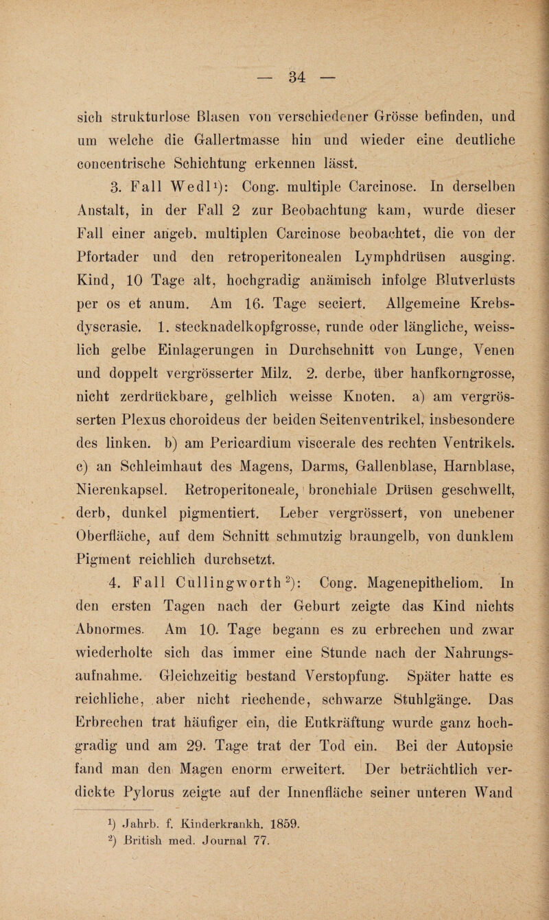 sich strukturlose Blasen von verschiedener Grösse befinden, und um welche die Gallertmasse hin und wieder eine deutliche concentrische Schichtung erkennen lässt. 3. Fall Wedl1): Cong. multiple Carcinose. In derselben Anstalt, in der Fall 2 zur Beobachtung kam, wurde dieser Fall einer angeb. multiplen Carcinose beobachtet, die von der Pfortader und den retroperitonealen Lymphdrüsen ausging. Kind, 10 Tage alt, hochgradig anämisch infolge Biutverlusts per os et anum. Am 16. Tage seciert. Allgemeine Krebs- dyscrasie. 1. stecknadelkopfgrosse, runde oder längliche, weiss- lich gelbe Einlagerungen in Durchschnitt von Lunge, Venen und doppelt vergrösserter Milz. 2. derbe, über hanfkorngrosse, nicht zerdrückbare, gelblich weisse Knoten, a) am vergrös- serten Plexus choroideus der beiden Seitenventrikel, insbesondere des linken, b) am Pericardium viscerale des rechten Ventrikels, c) an Schleimhaut des Magens, Darms, Gallenblase, Harnblase, Nierenkapsel. Retroperitoneale, bronchiale Drüsen geschwellt, . derb, dunkel pigmentiert. Leber vergrössert, von unebener Oberfläche, auf dem Schnitt schmutzig braungelb, von dunklem Pigment reichlich durchsetzt. 4. Fall Cullin gworth2): Cong. Magenepitheliom. In den ersten Tagen nach der Geburt zeigte das Kind nichts Abnormes. Am 10. Tage begann es zu erbrechen und zwar wiederholte sich das immer eine Stunde nach der Nahrungs¬ aufnahme. Gleichzeitig bestand Verstopfung. Später hatte es reichliche, aber nicht riechende, schwarze Stuhlgänge. Das Erbrechen trat häufiger ein, die Entkräftung wurde ganz hoch¬ gradig und am 29. Tage trat der Tod ein. Bei der Autopsie fand man den Magen enorm erweitert. Der beträchtlich ver¬ dickte Pylorus zeigte auf der Innenfläche seiner unteren Wand 9 Jalirb. f. Kinderkrankk. 1859. 2) British med. Journal 77.