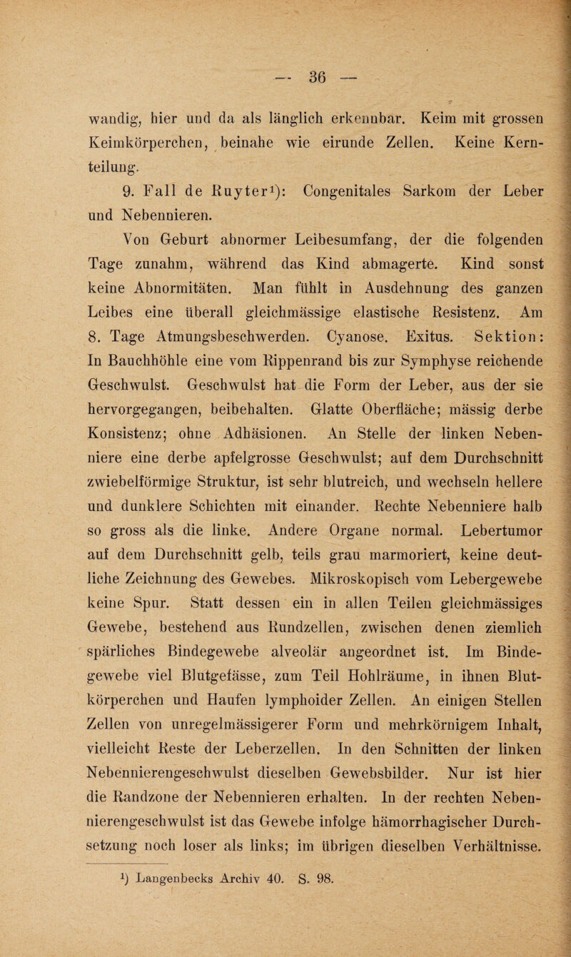 wandig, hier und da als länglich erkennbar. Keim mit grossen Keimkörperchen, beinahe wie eirunde Zellen. Keine Kern¬ teilung. 9. Fall de Ruyter1): Congenitales Sarkom der Leber und Nebennieren. Von Geburt abnormer Leibesumfang, der die folgenden Tage zunahm, während das Kind abmagerte. Kind sonst keine Abnormitäten. Man fühlt in Ausdehnung des ganzen Leibes eine überall gleichmässige elastische Resistenz. Am 8. Tage Atmungsbeschwerden. Cyanose. Exitus. Sektion: In Bauchhöhle eine vom Rippenrand bis zur Symphyse reichende Geschwulst. Geschwulst hat die Form der Leber, aus der sie hervorgegangen, beibehalten. Glatte Oberfläche; mässig derbe Konsistenz; ohne Adhäsionen. An Stelle der linken Neben¬ niere eine derbe apfelgrosse Geschwulst; auf dem Durchschnitt zwiebelförmige Struktur, ist sehr blutreich, und wechseln hellere und dunklere Schichten mit einander. Rechte Nebenniere halb so gross als die linke. Andere Organe normal. Lebertumor auf dem Durchschnitt gelb, teils grau marmoriert, keine deut¬ liche Zeichnung des Gewebes. Mikroskopisch vom Lebergewebe keine Spur. Statt dessen ein in allen Teilen gleichmässiges Gewebe, bestehend aus Rundzellen, zwischen denen ziemlich spärliches Bindegewebe alveolär angeordnet ist. Im Binde¬ gewebe viel Blutgefässe, zum Teil Hohlräume, in ihnen Blut¬ körperchen und Haufen lymphoider Zellen. An einigen Stellen Zellen von unregelmässigerer Form und mehrkörnigem Inhalt, vielleicht Reste der Leberzellen. In den Schnitten der linken Nebennierengeschwulst dieselben Gewebsbilder. Nur ist hier die Randzone der Nebennieren erhalten. In der rechten Neben¬ nierengeschwulst ist das Gewebe infolge hämorrhagischer Durch¬ setzung noch loser als links; im übrigen dieselben Verhältnisse. x) Langenbecks Archiv 40. S. 98. , ■' .*• ' . 4 I , ..I « •* • . i . . I 'ii.ii ..T.