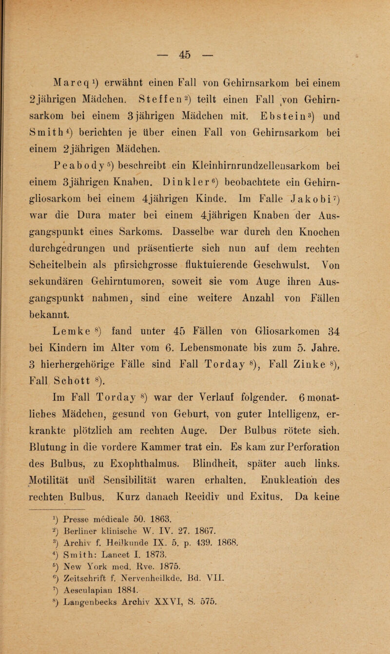 Marcq1) erwähnt einen Fall von Gehirnsarkom bei einem 2jährigen Mädchen. Steffen2) teilt einen Fall von Gehirn¬ sarkom bei einem 3jährigen Mädchen mit. Ebstein3) und Smith4) berichten je über einen Fall von Gehirnsarkom bei einem 2jährigen Mädchen. P e a b o d y 5) beschreibt ein Kleinhirnrundzellensarkom bei einem 3 jährigen Knaben. Din kl er6) beobachtete ein Gehirn - gliosarkom bei einem 4jährigen Kinde. Im Falle Jakobi7) war die Dura mater bei einem 4jährigen Knaben der Aus¬ gangspunkt eines Sarkoms. Dasselbe war durch den Knochen 4 durchgedrungen und präsentierte sich nun auf dem rechten Scheitelbein als plirsichgrosse fluktuierende Geschwulst. Von sekundären Gehirntumoren, soweit sie vom Auge ihren Aus¬ gangspunkt nahmen, sind eine weitere Anzahl von Fällen bekannt. Lemke 8) fand unter 45 Fällen von Gliosarkomen 34 bei Kindern im Alter vom 6. Lebensmonate bis zum 5. Jahre. 3 hierhergehörige Fälle sind Fall Torday 8), Fall Zinke 8), Fall Schott 8). Im Fall Torday 8) war der Verlauf folgender. 6monat¬ liches Mädchen, gesund von Geburt, von guter Intelligenz, er¬ krankte plötzlich am rechten Auge. Der Bulbus rötete sich. Blutung in die vordere Kammer trat ein. Es kam zur Perforation des Bulbus, zu Exophthalmus. Blindheit, später auch links. Motilität und Sensibilität waren erhalten. Enukleation des rechten Bulbus. Kurz danach Becidiv und Exitus. Da keine x) Presse medicale 50. 1863. 2) Berliner klinische W. IV. 27. 1867. 3) Archiv f. Heilkunde IX. 5. p. 439. 1868. 4) Smith: Lancet I. 1873. 6) New York med. Bve. 4 875. 6) Zeitschrift f. Nervenheilkde. Bd. VII. 7) Aesculapian 1884. 8) Langenbecks Archiv XXVI, S. 575.