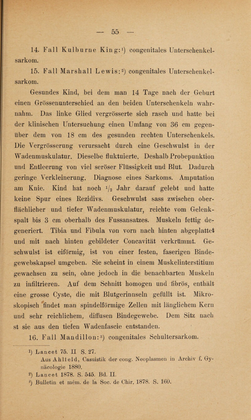 14. Fall Kulburne King:1) congenitales Unterschenkel- sarkom. 15. Fall Marsh all Lewis:2) congenitales Unterschenkel¬ sarkom. Gesundes Kind, bei dem man 14 Tage nach der Geburt einen Grössenunterschied an den beiden Unterschenkeln wahr¬ nahm. Das linke Glied vergrösserte sich rasch und hatte bei der klinischen Untersuchung einen Umfang von 36 cm gegen¬ über dem von 18 cm des gesunden rechten Unterschenkels. Die Yergrösserung verursacht durch eine Geschwulst in der Wadenmuskulatur. Dieselbe fluktuierte. Deshalb Probepunktion und Entleerung von viel seröser Flüssigkeit und Blut. Dadurch geringe Verkleinerung. Diagnose eines Sarkoms. Amputation am Knie. Kind hat noch x/2 Jahr darauf gelebt und hatte keine Spur eines Rezidivs. Geschwulst sass zwischen ober¬ flächlicher und tiefer Wadenmuskulatur, reichte vom Gelenk¬ spalt bis 3 cm oberhalb des Fussansatzes. Muskeln fettig de¬ generiert. Tibia und Fibula von vorn nach hinten abgeplattet und mit nach hinten gebildeter Concavität verkrümmt. Ge¬ schwulst ist eiförmig, ist von einer festen, faserigen Binde- gewebskapsel umgeben. Sie scheint in einem Muskelinterstitium gewachsen zu sein, ohne jedoch in die benachbarten Muskeln zu infiltrieren. Auf dem Schnitt homogen und fibrös, enthält eine grosse Cyste, die mit Blutgerinnseln gefüllt ist. Mikro¬ skopisch findet man spindelförmige Zellen mit länglichem Kern und sehr reichlichem, diffusen Bindegewebe. Dem Sitz nach st sie aus den tiefen Wadenfascie entstanden. 16. Fall Mandillon:3) congenitales Schultersarkom. 3 Lancet 75. II S. 27. Aus Ahlteld, Casuistik der cong. Neoplasmen in Archiv f. Gy- näcologie 1880. 2) Lancet 1878. S. 545. Bd. II. 8) Bulletin et mem. de la Soc. de Ohir. 1878. S. 160.