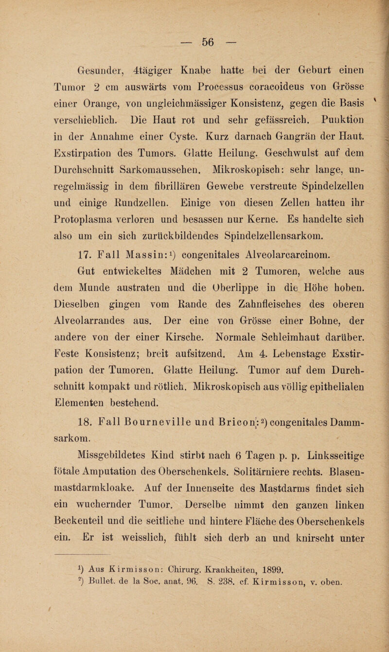 Gesunder, 4tägiger Knabe hatte bei der Geburt einen Tumor 2 cm auswärts vom Processus coracoideus von Grösse einer Orange, von ungleichmässiger Konsistenz, gegen die Basis ' verschieblich. Die Haut rot und sehr gefässreich. Punktion in der Annahme einer Cyste. Kurz darnach Gangrän der Haut. Exstirpation des Tumors. Glatte Heilung. Geschwulst auf dem Durchschnitt Sarkomaussehen. Mikroskopisch: sehr lange, un¬ regelmässig in dem fibrillären Gewebe verstreute Spindelzellen und einige Kundzellen. Einige von diesen Zellen hatten ihr Protoplasma verloren und besassen nur Kerne. Es handelte sich also um ein sich zurückbildendes Spindelzellensarkom. 17. Fall Mas sin:1) congenitales Alveolarcarcinom. Gut entwickeltes Mädchen mit 2 Tumoren, welche aus dem Munde austraten und die Oberlippe in die Höhe hoben. Dieselben gingen vom Rande des Zahnfleisches des oberen Alveolarrandes aus. Der eine von Grösse einer Bohne, der andere von der einer Kirsche. Normale Schleimhaut darüber. Feste Konsistenz; breit aufsitzend. Am 4. Lebenstage Exstir¬ pation der Tumoren. Glatte Heilung. Tumor auf dem Durch¬ schnitt kompakt und rötlich. Mikroskopisch aus völlig epithelialen Elementen bestehend. 18. Fall Bourneville und Bricon:2) congenitales Damm¬ sarkom. Missgebildetes Kind stirbt nach 6 Tagen p. p. Linksseitige fötale Amputation des Oberschenkels. Solitärniere rechts. Blasen¬ mastdarmkloake. Auf der Innenseite des Mastdarms findet sich ein wuchernder Tumor. Derselbe nimmt den ganzen linken Beckenteil und die seitliche und hintere Fläche des Oberschenkels ein. Er ist weisslich, fühlt sich derb an und knirscht unter A) Aus Kirmisson: Chirurg. Krankheiten, 1899. 2) Bullet, de la Soc. anat. 96. S. 238. cf. Ki rmisson, v. oben.