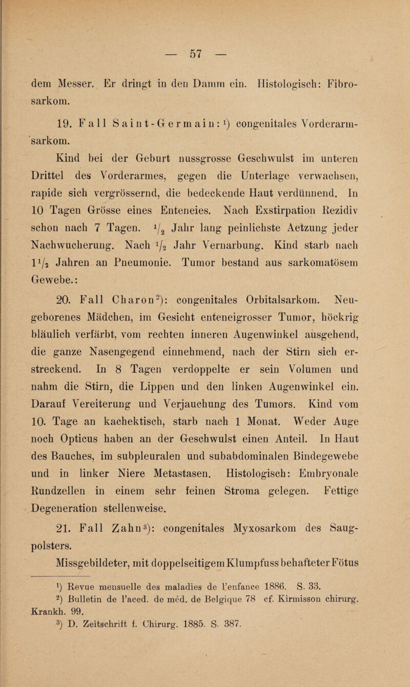 dem Messer. Er dringt in den Damm ein. Histologisch: Fibro- sarkom. 19. Fall Saint-Germain:1) congenitales Vorderarm- 'sarkom. Kind bei der Geburt nussgrosse Geschwulst im unteren Drittel des Vorderarmes, gegen die Unterlage verwachsen, rapide sich vergrössernd, die bedeckende Haut verdünnend, ln 10 Tagen Grösse eines Enteneies. Nach Exstirpation Rezidiv schon nach 7 Tagen. 1/2 Jahr lang peinlichste Aetzung jeder Nach Wucherung. Nach x/2 Jahr Vernarbung. Kind starb nach l1^ Jahren an Pneumonie. Tumor bestand aus sarkomatösem Gewebe.: 20. Fall Charon2): congenitales Orbitalsarkom. Neu¬ geborenes Mädchen, im Gesicht enteneigrosser Tumor, höckrig bläulich verfärbt, vom rechten inneren Augenwinkel ausgehend, die ganze Nasengegend einnehmend, nach der Stirn sich er¬ streckend. In 8 Tagen verdoppelte er sein Volumen und nahm die Stirn, die Lippen und den linken Augenwinkel ein. Darauf Vereiterung und Verjauchung des Tumors. Kind vom 10. Tage an kachektisch, starb nach 1 Monat. Weder Auge noch Opticus haben an der Geschwulst einen Anteil. In Haut des Bauches, im subpleuralen und subabdominalen Bindegewebe und in linker Niere Metastasen. Histologisch: Embryonale Kundzellen in einem sehr feinen Stroma gelegen. Fettige Degeneration stellenweise. 21. Fall Zahn3): congenitales Myxosarkom des Saug¬ polsters. Missgebildeter, mit doppelseitigem Klumpfuss behafteter Fötus 1) Revue mensuelle des maladies de l’enfance 1886. S. 33. 2) Bulletin de l’aced. de med. de Belgique 78 cf. Kirmisson chirurg. Krankh. 99. 3) D. Zeitschrift f. Chirurg. 1885. S. 387.