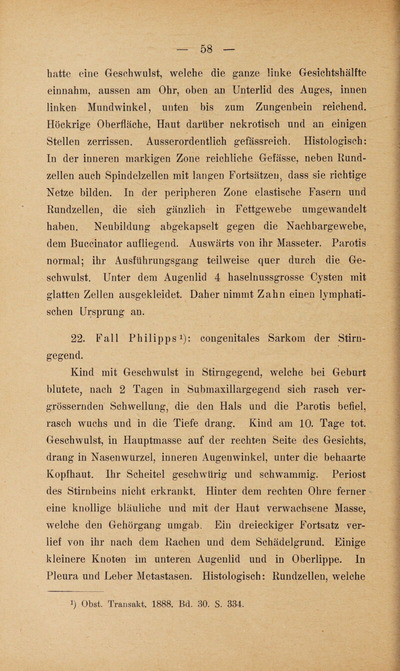 hatte eine Geschwulst, welche die ganze linke Gesichtshälfte einnahm, aussen am Ohr, oben an Unterlid des Auges, innen linken Mundwinkel, unten bis zum Zungenbein reichend. Höckrige Oberfläche, Haut darüber nekrotisch und an einigen Stellen zerrissen. Ausserordentlich gefässreich. Histologisch: In der inneren markigen Zone reichliche Gefässe, neben Rund¬ zellen auch Spindelzellen mit langen Fortsätzen, dass sie richtige Netze bilden. In der peripheren Zone elastische Fasern und Rundzellen, die sich gänzlich in Fettgewebe umgewandelt haben. Neubildung abgekapselt gegen die Nachbargewebe, dem Buccinator aufliegend. Auswärts von ihr Masseter. Parotis normal; ihr Ausführungsgang teilweise quer durch die Ge¬ schwulst. Unter dem Augenlid 4 haselnussgrosse Cysten mit glatten Zellen ausgekleidet. Daher nimmt Zahn enmn lymphati¬ schen Ursprung an. 22. Fall Philipps1): congenitales Sarkom der Stirn¬ gegend. Kind mit Geschwulst in Stirngegend, welche bei Geburt blutete, nach 2 Tagen in Submaxillargegend sich rasch ver- grössernden Schwellung, die den Hals und die Parotis befiel, rasch wuchs und in die Tiefe drang. Kind am 10. Tage tot. Geschwulst, in Hauptmasse auf der rechten Seite des Gesichts, drang in Nasenwurzel, inneren Augenwinkel, unter die behaarte Kopfhaut. Ihr Scheitel geschwürig und schwammig. Periost des Stirnbeins nicht erkrankt. Hinter dem rechten Ohre ferner eine knollige bläuliche und mit der Haut verwachsene Masse, welche den Gehörgang umgab. Ein dreieckiger Fortsatz ver¬ lief von ihr nach dem Rachen und dem Schädelgrund. Einige kleinere Knoten im unteren Augenlid und in Oberlippe. In Pleura und Leber Metastasen. Histologisch: Rundzellen, welche 0 Obst. Transakt. 1888. Bd. 30. S. 334.