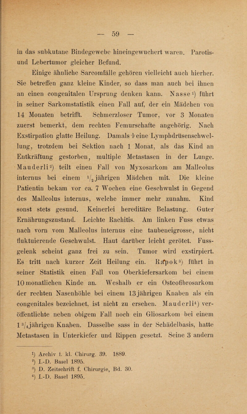in das subkutane Bindegewebe hineingewuchert waren. Parotis- und Lebertumor g-leicher Befund. Einige ähnliche Sarcomfälle gehören vielleicht auch hierher. Sie betreffen ganz kleine Kinder, so dass man auch bei ihnen an einen congenitalen Ursprung denken kann. Nasse1) führt in seiner Sarkomstatistik einen Fall auf, der ein Mädchen von 14 Monaten betrifft. Schmerzloser Tumor, vor 3 Monaten zuerst bemerkt, dem rechten Femurschafte angehörig. Nach Exstirpation glatte Heilung. Damals-keine Lymphdrüsenschwel- lung, trotzdem bei Sektion nach 1 Monat, als das Kind an Entkräftung gestorben, multiple Metastasen in der Lunge. Mauderli2) teilt einen Fall von Myxo sarkom am Malleolus internus bei einem 1/2 jährigen Mädchen mit. Die kleine Patientin bekam vor ca. 7 Wochen eine Geschwulst in Gegend des Malleolus internus, welche immer mehr zunahm. Kind sonst stets gesund. Keinerlei hereditäre Belastung. Guter Ernährungszustand. Leichte Rachitis. Am linken Fuss etwas nach vorn vom Malleolus internus eine taubeneigrosse, nicht fluktuierende Geschwulst. Haut darüber leicht gerötet. Fuss- gelenk scheint ganz frei zu sein. Tumor wird exstirpiert. Es tritt nach kurzer Zeit Heilung ein. RaTpok3) führt in seiner Statistik einen Fall von Oberkiefersarkom bei einem 10 monatlichen Kinde an. Weshalb er ein Osteohbrosarkom der rechten Nasenhöhle bei einem 13 jährigen Knaben als ein congenitales bezeichnet, ist nicht zu ersehen. Mauderli4) ver¬ öffentlichte neben obigem Fall noch ein Gliosarkom bei einem 13/4jährigen Knaben. Dasselbe sass in der Schädelbasis, hatte Metastasen in Unterkiefer und Rippen gesetzt. Seine 3 andern 9 Archiv 1. kl. Chirurg. 39. 1889. 2) I.-D. Basel 1895. 3) D. Zeitschrift f. Chirurgie, Bd. 30. 4) I.-D. Basel 1895.