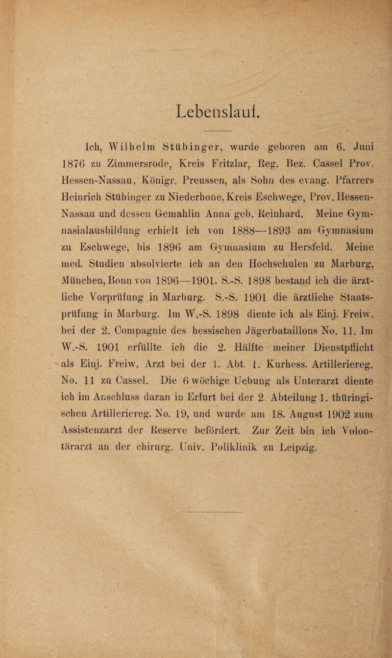 Lebenslaut. Ich, Wilhelm Stübinger, wurde geboren am 6. Juni 1876 zu Zimmersrode, Kreis Fritzlar, Reg. Bez. Cassel Prov. Hessen-Nassau, Königr. Preussen, als Sohn des evang. Pfarrers Heinrich Stübinger zu Niederhone, Kreis Eschwege, Prov. Hessen- Nassau und dessen Gemahlin Anna geh. Reinhard. Meine Gym¬ nasialausbildung erhielt ich von 1888—1893 am Gymnasium zu Eschwege, bis 1896 am Gymnasium zu Hersfeld. Meine med. Studien absolvierte ich an den Hochschulen zu Marburg, München, Bonn von 1896—1901. S.-S. 1898 bestand ich die ärzt¬ liche Vorprüfung in Marburg. S.-S. 1901 die ärztliche Staats¬ prüfung in Marburg. Im W.-S. 1898 diente ich als Einj. Freiw. bei der 2. Compagnie des hessischen Jägerbataillons No. 11. Im W.-S. 1901 erfüllte ich die 2. Hälfte meiner Dienstpflicht als Einj. Freiw. Arzt bei der 1. Abt. 1. Kurhess. Artilleriereg. No. 11 zu Cassel. Die 6 wöchige Uebung als Unterarzt diente ich im Anschluss daran in Erfurt bei der 2. Abteilung 1. thüringi¬ schen Artilleriereg. No. 19, und wurde am 18. August 1902 zum Assistenzarzt der Reserve befördert. Zur Zeit bin ich Volon¬ tärarzt an der Chirurg. Univ. Poliklinik zu Leipzig.