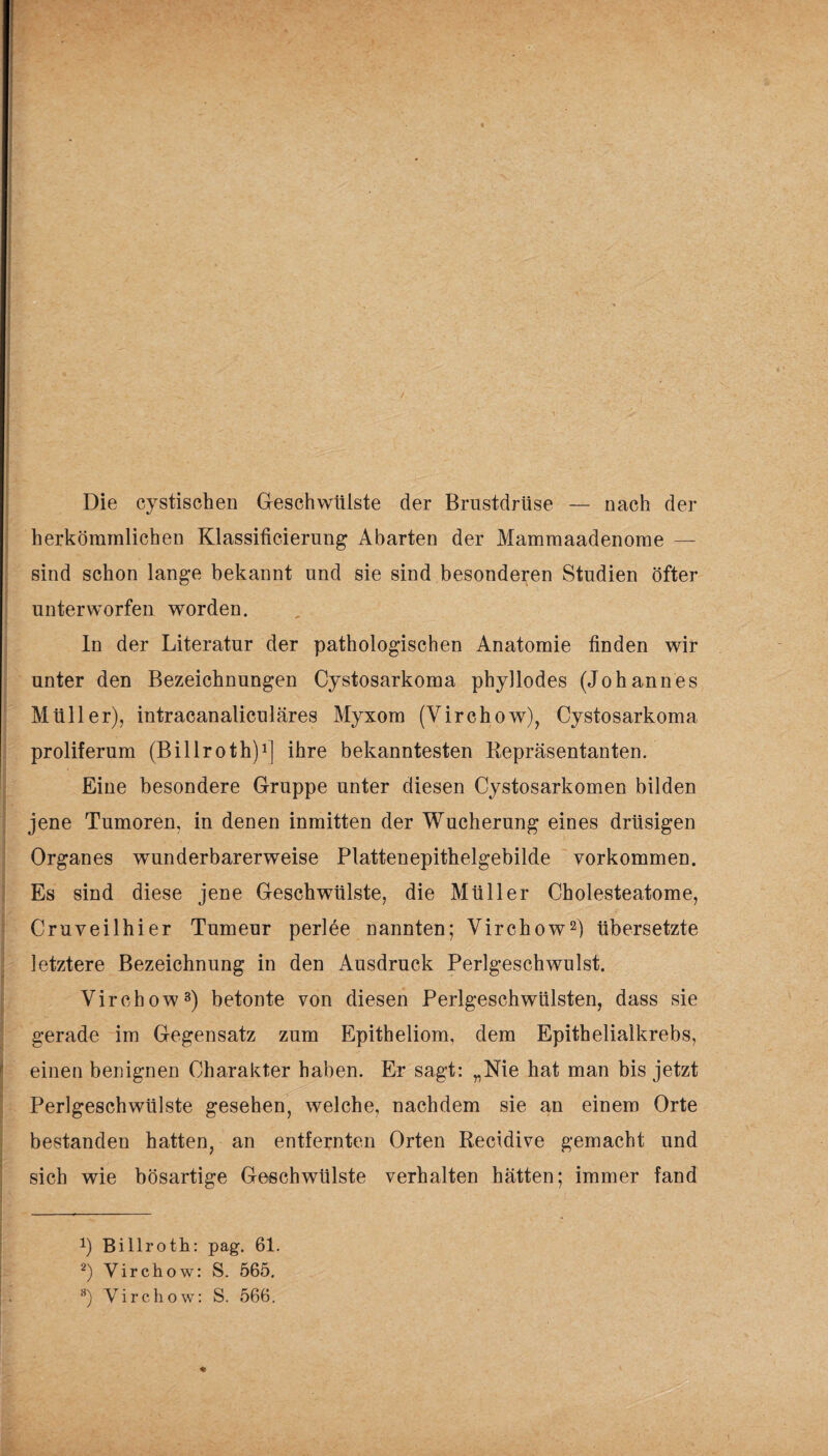 Die cystischen Geschwülste der Brustdrüse — nach der herkömmlichen Klassificierung Abarten der Mammaadenorae — sind schon lange bekannt und sie sind besonderen Studien öfter unterworfen worden. In der Literatur der pathologischen Anatomie finden wir unter den Bezeichnungen Cystosarkoma phyllodes (Johannes Müller), intracanaliculäres Myxom (Virchow), Cystosarkoma proliferum (Billroth)1] ihre bekanntesten Repräsentanten. Eine besondere Gruppe unter diesen Cystosarkomen bilden jene Tumoren, in denen inmitten der Wucherung eines drüsigen Organes wunderbarerweise Plattenepithelgebilde Vorkommen. Es sind diese jene Geschwülste, die Müller Cholesteatome, Cruveilhier Tumeur perlee nannten; Virchow2) übersetzte letztere Bezeichnung in den Ausdruck Perlgeschwulst. Virchow3) betonte von diesen Perlgeschwülsten, dass sie gerade im Gegensatz zum Epitheliom, dem Epithelialkrebs, einen benignen Charakter haben. Er sagt: „Nie hat man bis jetzt Perlgeschwülste gesehen, welche, nachdem sie an einem Orte bestanden hatten, an entfernten Orten Recidive gemacht und sich wie bösartige Geschwülste verhalten hätten; immer fand *) Billroth: pag. 61. 2) Virchow: S. 565. 3) Virchow: S. 566.