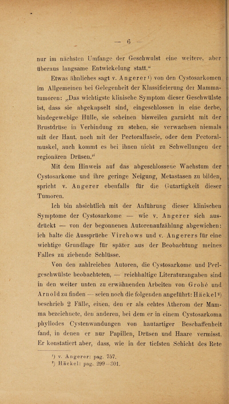 nur im nächsten Umfange der Geschwulst eine weitere, aber überaus langsame Entwickelung statt.“ Etwas ähnliches sagt v. Anger er1) von den Cystosarkomen im Allgemeinen bei Gelegenheit der Klassificierung der Mamma¬ tumoren: „Das wichtigste klinische Symptom dieser Geschwülste ist, dass sie abgekapselt sind, eingeschlossen in eine derbe, bindegewebige Hülle, sie scheinen bisweilen garnicht mit der Brustdrüse in Verbindung zu stehen, sie verwachsen niemals mit der Haut, noch mit der Pectoralfascie, oder dem Pectoral- muskel, auch kommt es bei ihnen nicht zu Schwellungen der regionären Drüsen.“ Mit dem Hinweis auf das abgeschlossene Wachstum der Cystosarkome und ihre geringe Neigung, Metastasen zu bilden, spricht v. Angerer ebenfalls für die Gutartigkeit dieser i Tumoren. Ich bin absichtlich mit der Anführung dieser klinischen Symptome der Cystosarkome — wie v. Angerer sich aus¬ drückt — von der begonnenen Autorenaufzählnng abgewichen: ich halte die Aussprüche Virchows und v. An g er er s für eine wichtige Grundlage für später aus der Beobachtung meines Falles zu ziehende Schlüsse. Von den zahlreichen Autoren, die Cystosarkome und Perl- geschwiilste beobachteten, — reichhaltige Literaturangaben sind in den weiter unten zu erwähnenden Arbeiten von Grohe und Arnold zu finden — seien noch die folgenden angeführt: Hackel2) beschrieb 2 Fälle, einen, den er als echtes Atherom der Mam¬ ma bezeichnete, den anderen, bei dem er in einem Cystosarkoma phyllodes Cystenwandungen von hautartiger Beschaffenheit fand, in denen er nur Papillen, Drüsen und Haare vermisst. Er konstatiert aber, dass, wie in der tiefsten Schicht des Rete :) y. Angerer: pag. 757. 2) Hackel: pag. 299 — 301.