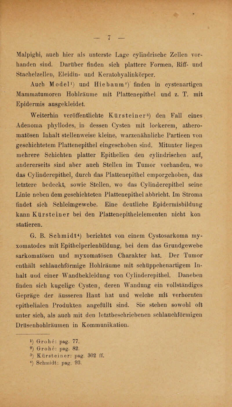 Malpighi, auch hier als unterste Lage cylindrische Zellen vor¬ handen sind. Darüber finden sich plattere Formen, Riff- und Stachelzellen, Eleidin- und Keratohyalinkörper. Auch Model1 2) und Hiebaum?) finden in cystenartigen Mammatumoren Hohlräume mit Plattenepithel und z. T. mit Epidermis ausgekleidet. Weiterhin veröffentlichte Kürsteiner3) den Fall eines Adenoma phyllodes, in dessen Cysten mit lockerem, athero- matösen Inhalt stellenweise kleine, warzenähnliche Partieen von geschichtetem Plattenepithel eingeschoben sind. Mitunter liegen mehrere Schichten platter Epithelien den cylindrischen auf, andererseits sind aber auch Stellen im Tumor vorhanden, wo das Cylinderepithel, durch das Plattenepithel emporgehoben, das letztere bedeckt, sowie Stellen, wo das Cylinderepithel seine Linie neben dem geschichteten Plattenepithel abbricht. Im Stroma findet sich Schleimgewebe. Eine deutliche Epidermisbildung kann Kürsteiner bei den Plattenepithelelementen nicht kon statieren. G. B. Schmidt4) berichtet von einem Cystosarkoma my- xomatodes mit Epithelperlenbildung, bei dem das Grundgewebe sarkomatösen und myxomatösen Charakter hat. Der Tumor enthält schlauchförmige Hohlräume mit schüppchenartigem In¬ halt uud einer Wandbekleidung von Cylinderepithel. Daneben finden sich kugelige Cysten, deren Wandung ein vollständiges Gepräge der äusseren Haut hat und welche mit verhornten epithelialen Produkten angefüllt sind. Sie stehen sowohl oft unter sich, als auch mit den letztbeschriebenen schlauchförmigen Drüsenhohlräumen in Kommunikation. Grohe: pag. 77. 2) Grohe: pag. 82. 3) Kürstein er: pag. 302 ff. 4) Schmidt: pag. 93.