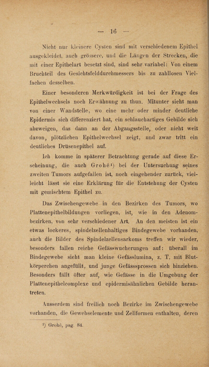 Nicht nur kleinere Cysten sind mit verschiedenem Epithel ausgekleidet auch grössere, und die Längen der Strecken, die mit einer Epithelart besetzt sind, sind sehr variabel: Von einem Bruchteil des Gesichtsfelddurchmessers bis zu zahllosen Viel¬ fachen desselben. Einer besonderen Merkwürdigkeit ist bei der Frage des Epithelwechsels noch Erwähnung zu thun. Mitunter sieht man von einer Wandstelle, wo eine mehr oder minder deutliche Epidermis sich differenziert hat, ein schlauchartiges Gebilde sich abzweigen, das dann an der Abgangsstelle, oder nicht weit davon, plötzlichen Epithelwechsel zeigt, und zwar tritt ein deutliches Drüsenepithel auf. Ich komme in späterer Betrachtung gerade auf diese Er¬ scheinung, die auch Grohe1) bei der Untersuchung seines zweiten Tumors aufgefallen ist, noch eingehender zurück, viel¬ leicht lässt sie eine Erklärung für die Entstehung der Cysten mit gemischtem Epithel zu. Das Zwischengewebe in den Bezirken des Tumors, wo Plattenepithelbildungen vorliegen, ist, wie in den Adenom¬ bezirken, von sehr verschiedener Art. An den meisten ist ein etwas lockeres, spindelzellenhaltiges Bindegewebe vorhanden, auch die Bilder des Spindelzellensarkoms treffen wir wieder, besonders fallen reiche Gefässwucherungen auf: überall im Bindegewebe sieht man kleine Gefässlumina, z. T. mit Blut¬ körperchen angefüllt, und junge Gefässsprossen sich hinziehen. Besonders fällt öfter auf, wie Gefässe in die Umgebung der Plattenepithelcomplexe und epidermisähnlichen Gebilde heran¬ treten. Ausserdem sind freilich noch Bezirke im Zwischengewebe vorhanden, die Gewebselemente und Zellformen enthalten, deren