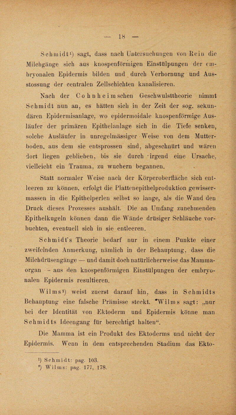 Schmidt1) sagt, dass nach Untersuchungen von Rein die Milchgänge sich aus knospenförmigen Einstülpungen der em¬ bryonalen Epidermis bilden und durch Verhornung und Aus- stossung der centralen Zellschichten kanalisieren. Nach der C o h n h e i m sehen Geschwulsttheorie nimmt Schmidt nun an, es hätten sich in der Zeit der sog. sekun¬ dären Epidermisanlage, wo epidermoidale knospenförmige Aus¬ läufer der primären Epithelanlage sich in die Tiefe senken, solche Ausläufer in unregelmässiger Weise von dem Mutter¬ boden, aus dem sie entsprossen sind, abgeschnürt und wären dort liegen geblieben, bis sie durch irgend eine Ursache, vielleicht ein Trauma, zu wuchern begannen. Statt normaler Weise nach der Körperoberfläche sich ent¬ leeren zu können, erfolgt die Plattenepithelproduktion gewisser- massen in die Epithelperlen selbst so lange, als die Wand den Druck dieses Prozesses aushält. Die an Umfang zunehmenden Epithelkugeln können dann die Wände drüsiger Schläuche vor¬ buchten, eventuell sich in sie entleeren. Schmidt’s Theorie bedarf nur in einem Punkte einer zweifelnden Anmerkung, nämlich in der Behauptung, dass die Milchdrüsengänge — und damit doch natürlicherweise das Mamma¬ organ - aus den knospenförmigen Einstülpungen der embryo¬ nalen Epidermis resultieren. Wilms2) weist zuerst darauf hin, dass in Schmidts Behauptung eine falsche Prämisse steckt. * *Wilms sagt: „nur bei der Identität von Ektoderm und Epidermis könne man Schmidts Ideengang für berechtigt halten“. Die Mamma ist ein Produkt des Ektoderms und nicht der Epidermis. Wenn in dem entsprechenden Stadium das Ekto- *) Schmidt: pag. 103. *) Wilms: pag. 177, 178.