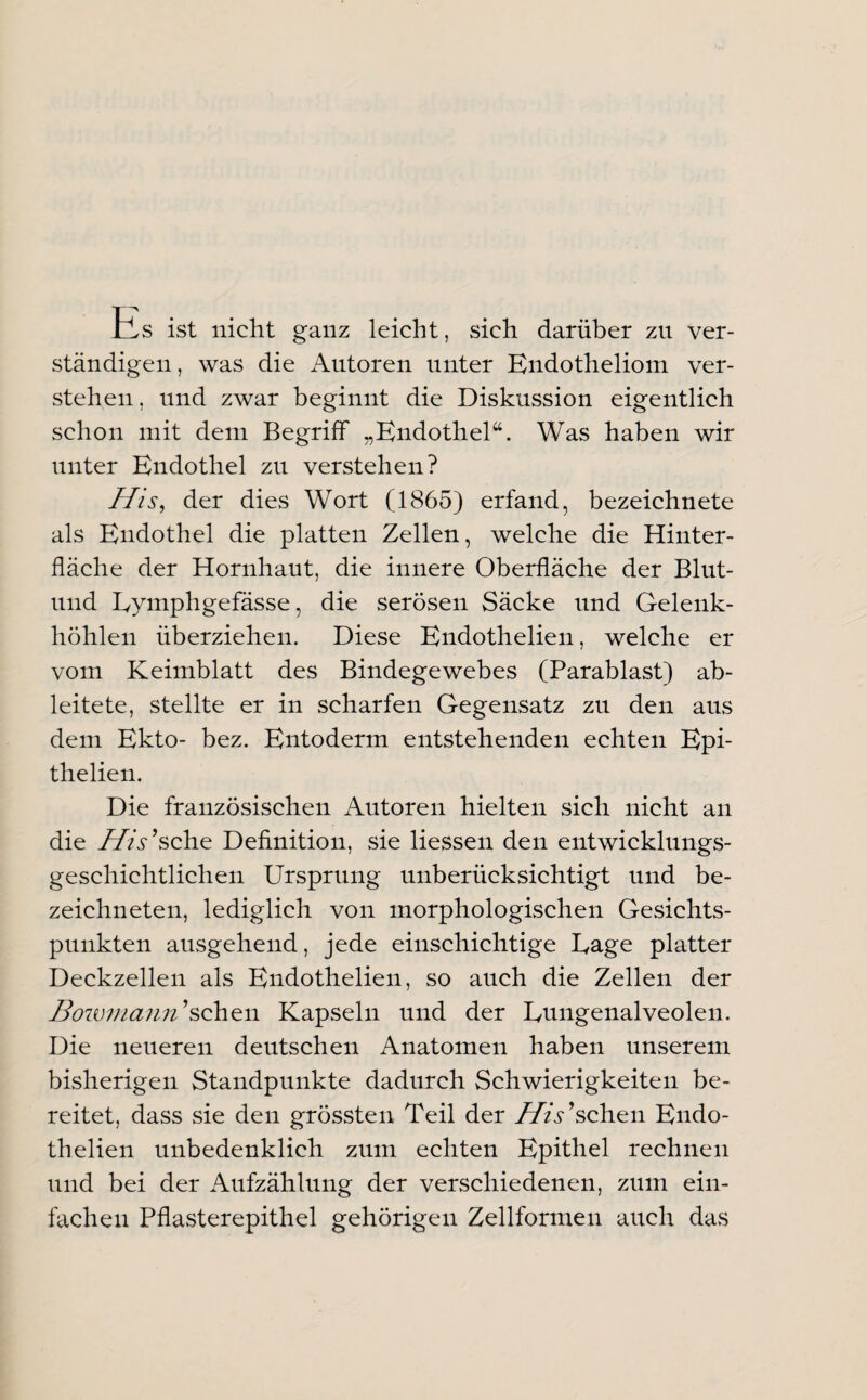 Es ist nicht ganz leicht, sich darüber zu ver¬ ständigen, was die Autoren unter Endotheliom ver¬ stehen, und zwar beginnt die Diskussion eigentlich schon mit dem Begriff „Endothel“. Was haben wir unter Endothel zu verstehen? His, der dies Wort (1865) erfand, bezeichnete als Endothel die platten Zellen, welche die Hinter¬ fläche der Hornhaut, die innere Oberfläche der Blut- und Eymphgefässe, die serösen Säcke und Gelenk¬ höhlen überziehen. Diese Endothelien, welche er vom Keimblatt des Bindegewebes (Parablast) ab¬ leitete, stellte er in scharfen Gegensatz zu den aus dem Ekto- bez. Entoderm entstehenden echten Epi- thelien. Die französischen Autoren hielten sich nicht an die His9sehe Definition, sie Hessen den entwicklungs¬ geschichtlichen Ursprung unberücksichtigt und be~ zeichneten, lediglich von morphologischen Gesichts¬ punkten ausgehend, jede einschichtige Eage platter Deckzellen als Endothelien, so auch die Zellen der Bowmann9\sehen Kapseln und der Eungenalveolen. Die neueren deutschen Anatomen haben unserem bisherigen Standpunkte dadurch Schwierigkeiten be¬ reitet, dass sie den grössten Teil der His9sehen Endo¬ thelien unbedenklich zum echten Epithel rechnen und bei der Aufzählung der verschiedenen, zum ein¬ fachen Pflasterepithel gehörigen Zellformen auch das