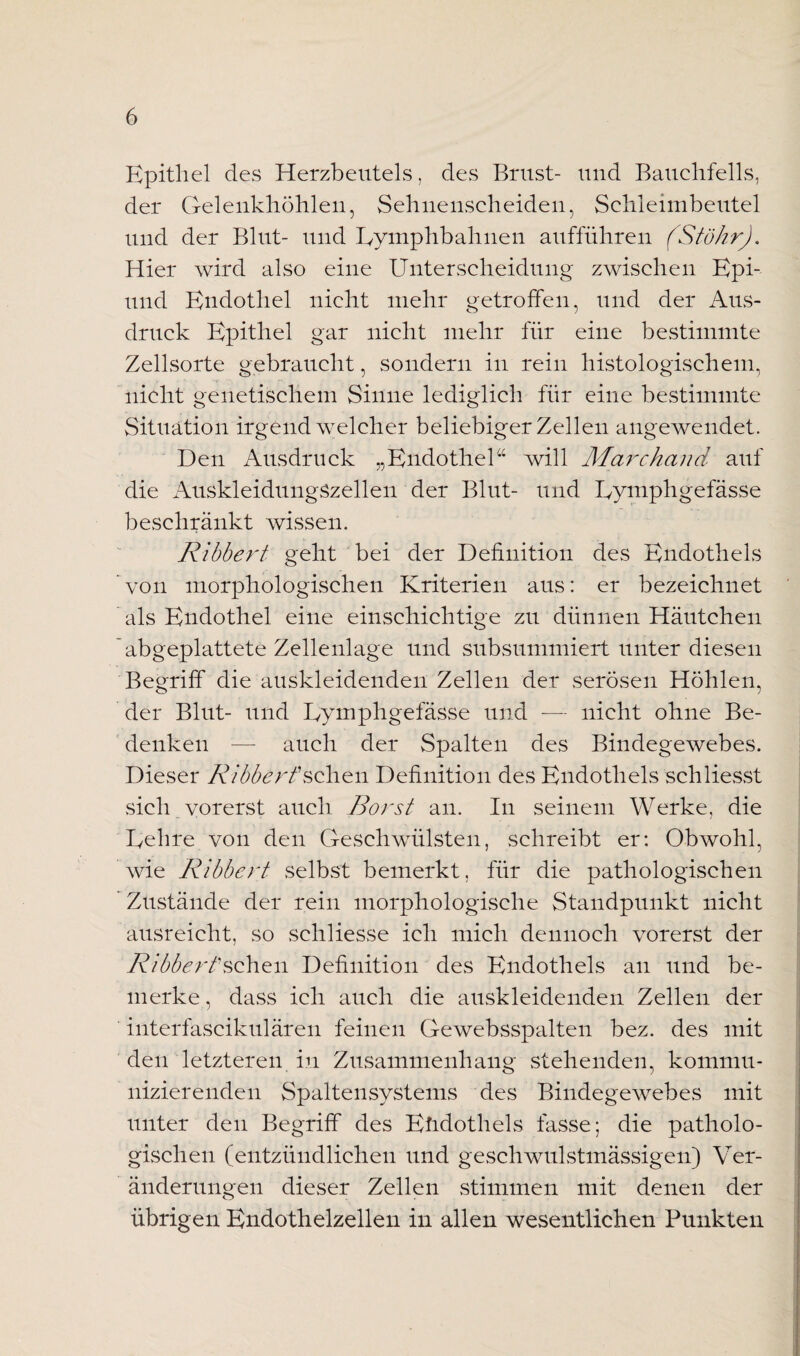 Epithel des Herzbeutels, des Brust- und Bauchfells, der Gelenkhöhlen, Sehnenscheiden, Schleimbeutel und der Blut- und Gymphbahuen aufführen (StökrJ. Hier wird also eine Unterscheidung zwischen Epi- und Endothel nicht mehr getroffen, und der Aus¬ druck Epithel gar nicht mehr für eine bestimmte Zellsorte gebraucht, sondern in rein histologischem, nicht genetischem Sinne lediglich für eine bestimmte Situation irgendwelcher beliebiger Zellen angewendet. Den Ausdruck „Endothel“ will Marchand auf die Auskleidungszellen der Blut- und Eymphgefässe beschränkt wissen. Ribbert geht bei der Definition des Endothels von morphologischen Kriterien aus: er bezeichnet als Endothel eine einschichtige zu dünnen Häutchen abgeplattete Zellenlage und subsummiert unter diesen Begriff die auskleidenden Zellen der serösen Höhlen, der Blut- und Eymphgefässe und -— nicht ohne Be¬ denken -— auch der Spalten des Bindegewebes. Dieser Ribberf sehen Definition des Endothels schliesst sich vorerst auch Borst an. In seinem Werke, die Gehre von den Geschwülsten, schreibt er: Obwohl, wie Ribbert selbst bemerkt, für die pathologischen Zustände der rein morphologische Standpunkt nicht ausreicht, so schliesse ich mich dennoch vorerst der Ribbert'sehen Definition des Endothels an und be¬ merke, dass ich auch die auskleidenden Zellen der interfaseikulären feinen Gewebsspalten bez. des mit den letzteren in Zusammenhang stehenden, kommu¬ nizierenden Spaltensystems des Bindegewebes mit unter den Begriff des Eüdothels fasse; die patholo¬ gischen (entzündlichen und geschwulstmässigen) Ver¬ änderungen dieser Zellen stimmen mit denen der übrigen Endothelzellen in allen wesentlichen Punkten