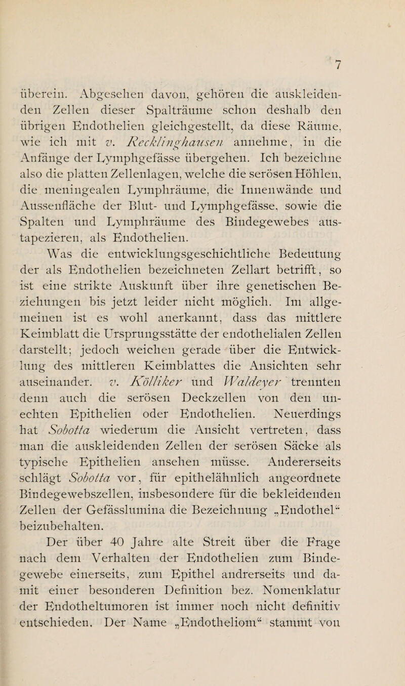 / überein. Abgesehen davon, gehören die anskleiden¬ den Zellen dieser Spalträume schon deshalb den übrigen Endothelieu gleichgestellt, da diese Räume, wie ich mit v. Recklinghausen annehme, in die <r> Anfänge der Eymphgefässe übergehen. Ich bezeichne also die platten Zellenlagen, welche die serösen Höhlen, die meningealen Eymphräume, die Innenwände und Aussenfläche der Blut- und Eymphgefässe, sowie die Spalten und Eymphräume des Bindegewebes aus¬ tapezieren, als Endothelieu. Was die entwicklungsgeschichtliche Bedeutung der als Endothelien bezeichneteu Zellart betrifft, so ist eine strikte Auskunft über ihre genetischen Be¬ ziehungen bis jetzt leider nicht möglich. Im allge¬ meinen ist es wohl anerkannt, dass das mittlere Keimblatt die Ursprungsstätte der endothelialen Zellen darstellt; jedoch weichen gerade über die Entwick¬ lung des mittleren Keimblattes die Ansichten sehr auseinander. v. Kölliker und Wal dev er trennten denn auch die serösen Deckzellen von den un¬ echten Epithelien oder Endothelien. Neuerdings hat Sobotta wiederum die Ansicht vertreten, dass man die auskleidenden Zellen der serösen Säcke als typische Epithelien ansehen müsse. Andererseits schlägt Sobotta vor, für epithelähnlich angeordnete Bindegewebszellen, insbesondere für die bekleidenden Zellen der Gefässlumina die Bezeichnung „Endothel” beizubehalten. Der über 40 Jahre alte Streit über die Frage nach dem Verhalten der Endothelien zum Binde¬ gewebe einerseits, zum Epithel andrerseits und da¬ mit einer besonderen Definition bez. Nomenklatur der Endotheltumoren ist immer noch nicht definitiv entschieden. Der Name „Endotheliom“ stammt von