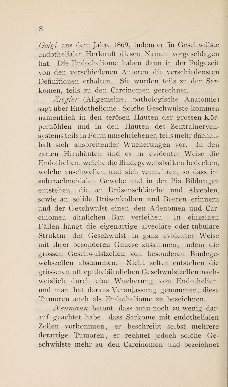 Gobi aus dem Jahre 1869, indem er für Geschwülste endothelialer Herkunft diesen Namen vorgeschlagen hat. Die Endotheliome haben dann in der Folgezeit von den verschiedenen Autoren die verschiedensten Definitionen erhalten. Sie wurden teils zu den Sar¬ komen, teils zu den Carcinomen gerechnet. Ziegler (Allgemeine, pathologische Anatomie) sagt über Endotheliome : Solche Geschwülste kommen namentlich in den serösen Häuten der grossen Kör¬ perhöhlen und in den Häuten des Zentralnerven¬ systems teils in Form umschriebener, teils mehr flächen¬ haft sich ausbreitender Wucherungen vor. In den zarten Hirnhäuten sind es in evidenter Weise die Endothelien, welche die Bindegewebsbalken bedecken, welche anschwellen und sich vermehren, so dass im subarachnoidalen Gewebe und in der Pia Bildungen entstehen, die an Drüsenschläuche und Alveolen, sowie an solide Drüsenkolben und Beeren erinnern und der Geschwulst einen den Adenomen und Car¬ cinomen ähnlichen Bau verleihen. In einzelnen Fällen hängt die eigenartige alveoläre oder tubuläre Struktur der Geschwulst in ganz evidenter Weise mit ihrer besonderen Genese zusammen, indem die grossen Geschwulstzellen von besonderen Bindege¬ webszellen abstammen. Nicht selten entstehen die grösseren oft epithelähnlichen Geschwulstzeilen nach¬ weislich durch eine Wucherung von Endothelien, und man hat daraus Veranlassung genommen, diese Tumoren auch als Endotheliome zu bezeichnen. Neumann betont, dass man noch zu wenig dar¬ auf geachtet habe, dass Sarkome mit endothelialen Zellen Vorkommen, er beschreibt selbst mehrere derartige Tumoren, er rechnet jedoch solche Ge¬ schwülste mehr zu den Carcinomen und bezeichnet