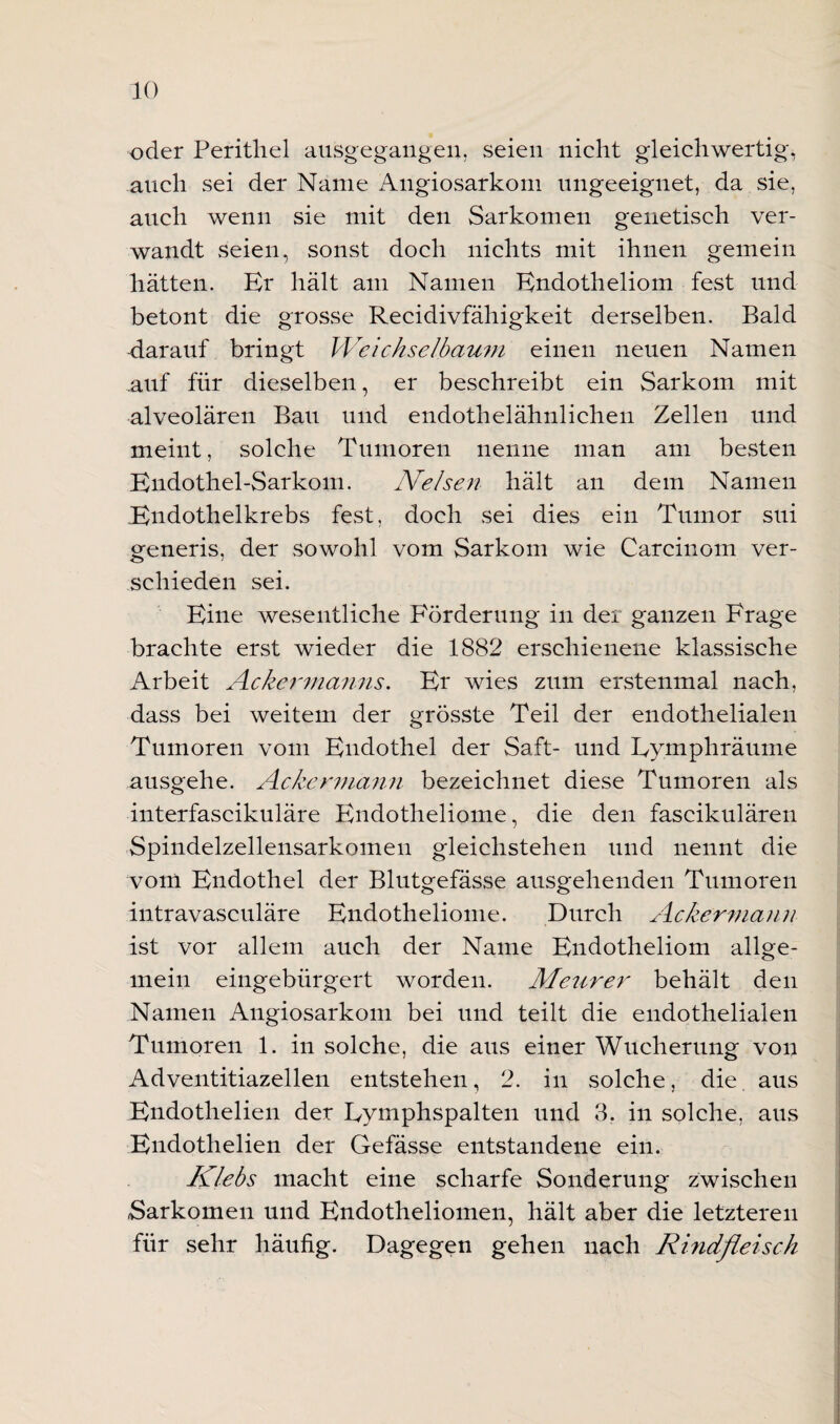 oder Perithel ausgegangen, seien nicht gleichwertig, auch sei der Name Angiosarkom ungeeignet, da sie, auch wenn sie mit den Sarkomen genetisch ver¬ wandt seien, sonst doch nichts mit ihnen gemein hätten. Er hält am Namen Endotheliom fest und betont die grosse Recidivfähigkeit derselben. Bald -darauf bringt Weichselbaum einen neuen Namen .auf für dieselben, er beschreibt ein Sarkom mit alveolären Bau und endothelähnlichen Zellen und meint, solche Tumoren nenne man am besten Endothel-Sarkom. Ne Isen hält an dem Namen Endothelkrebs fest, doch sei dies ein Tumor sui generis, der sowohl vom Sarkom wie Carcinoin ver¬ schieden sei. Eine wesentliche Förderung in der ganzen Frage brachte erst wieder die 1882 erschienene klassische Arbeit Ackermanns. Er wies znm erstenmal nach, dass bei weitem der grösste Teil der endothelialen Tumoren vom Endothel der Saft- und Eymphräume ausgehe. Ackermann bezeichnet diese Tumoren als interfascikuläre Endotheliome, die den fascikulären Spindelzellensarkomeu gleichstehen und nennt die vom Endothel der Blutgefässe ausgehenden Tumoren intravasculäre Endotheliome. Durch Ackermann ist vor allem auch der Name Endotheliom allge¬ mein eingebürgert worden. Meurer behält den Namen Angiosarkom bei und teilt die endothelialen Tumoren 1. in solche, die aus einer Wucherung von Adventitiazellen entstehen, 2. in solche, die aus Endotlielien der Eymphspalten und 3. in solche, aus Endotlielien der Gefässe entstandene ein. Klebs macht eine scharfe Sonderung zwischen Sarkomen und Endotheliomen, hält aber die letzteren für sehr häufig. Dagegen gehen nach Rindfleisch