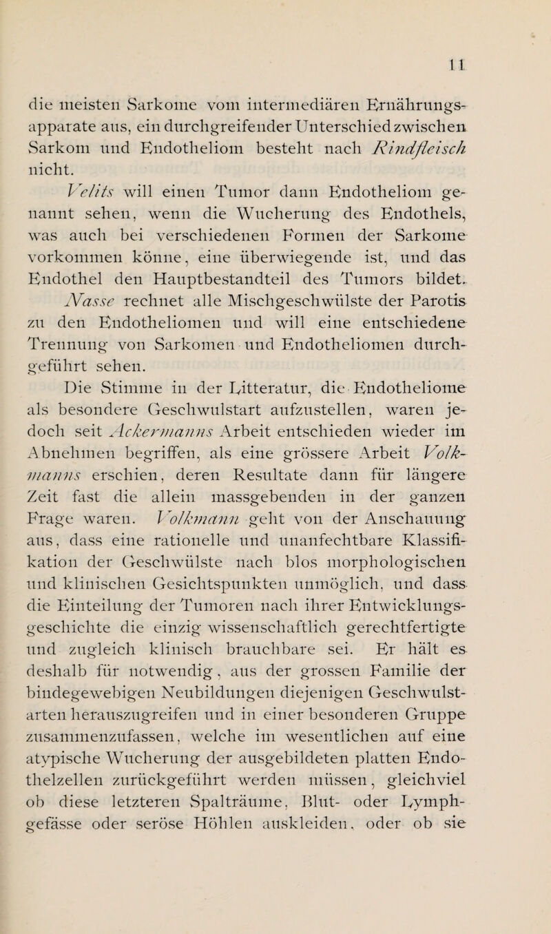 die meisten Sarkome vom intermediären Ernährungs- apparate ans, ein durchgreifender Unterschied zwischen Sarkom und Endotheliom besteht nach Rindfleisch nicht. Ve/its will einen Tumor dann Endotheliom ge¬ nannt sehen, wenn die Wucherung des Endothels, was auch bei verschiedenen Formen der Sarkome Vorkommen könne, eine überwiegende ist, und das Endothel den Hauptbestandteil des Tumors bildet. Nasse rechnet alle Mischgeschwülste der Parotis zu den Endotheliomen und will eine entschiedene Trennung von Sarkomen und Endotheliomen durch¬ geführt sehen. Die Stimme in der Eitteratur, die Endotheliome als besondere Geschwulstart aufzustellen, waren je¬ doch seit Ackermanns Arbeit entschieden wieder im Abnehmen begriffen, als eine grössere Arbeit Volk¬ manns erschien, deren Resultate dann für längere Zeit fast die allein massgebenden in der ganzen Frage waren. Volkmann geht von der Anschauung aus, dass eine rationelle und unanfechtbare Klassifi¬ kation der Geschwülste nach blos morphologischen und klinischen Gesichtspunkten unmöglich, und dass die Einteilung der Tumoren nach ihrer Entwicklungs¬ geschichte die einzig wissenschaftlich gerechtfertigte und zugleich klinisch brauchbare sei. Er hält es deshalb für notwendig, aus der grossen Familie der bindegewebigen Neubildungen diejenigen Geschwulst¬ arten herauszugreifen und in einer besonderen Gruppe zusammenzufassen, welche im wesentlichen auf eine atypische Wucherung der ausgebildeten platten Endo¬ thelzellen zurückgeführt werden müssen, gleichviel ob diese letzteren Spalträume, Blut- oder Eymph- gefässe oder seröse Höhlen auskleiden, oder ob sie
