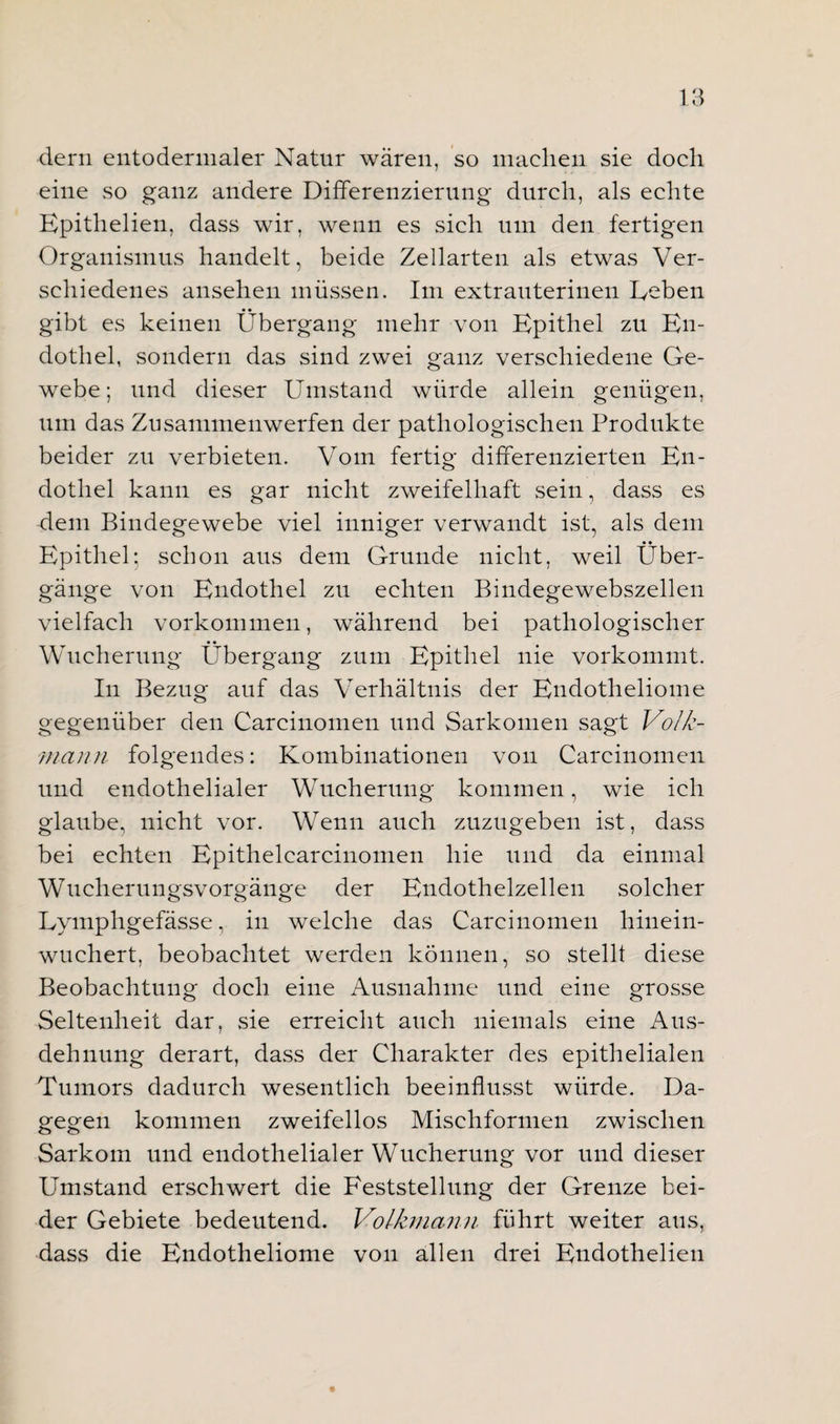 dern entodermaler Natur wären, so machen sie doch eine so ganz andere Differenzierung durch, als echte Epithelien, dass wir, wenn es sich um den fertigen Organismus handelt, beide Zellarten als etwas Ver¬ schiedenes ansehen müssen. Im extrauterinen Deben gibt es keinen Übergang mehr von Epithel zu En¬ dothel, sondern das sind zwei ganz verschiedene Ge¬ webe; und dieser Umstand würde allein genügen, um das Zusammenwerfen der pathologischen Produkte beider zu verbieten. Vom fertig differenzierten En¬ dothel kann es gar nicht zweifelhaft sein, dass es dem Bindegewebe viel inniger verwandt ist, als dem Epithel: schon aus dem Grunde nicht, weil Über¬ gänge von Endothel zu echten Bindegewebszellen vielfach Vorkommen, während bei pathologischer Wucherung Übergang zum Epithel nie vorkommt. In Bezug auf das Verhältnis der Endotheliome gegenüber den Carcinomen und Sarkomen sagt Volk- mann folgendes: Kombinationen von Carcinomen und endothelialer Wucherung kommen, wie ich glaube, nicht vor. Wenn auch zuzugeben ist, dass bei echten Epithelcarcinomen hie und da einmal Wucherungsvorgänge der Endothelzellen solcher Lymphgefässe, in welche das Carcinomen hinein¬ wuchert, beobachtet werden können, so stellt diese Beobachtung doch eine Ausnahme und eine grosse Seltenheit dar, sie erreicht auch niemals eine Aus¬ dehnung derart, dass der Charakter des epithelialen Tumors dadurch wesentlich beeinflusst würde. Da¬ gegen kommen zweifellos Mischformen zwischen Sarkom und endothelialer Wucherung vor und dieser Umstand erschwert die Feststellung der Grenze bei¬ der Gebiete bedeutend. Volkmann führt weiter aus, dass die Endotheliome von allen drei Endothelien