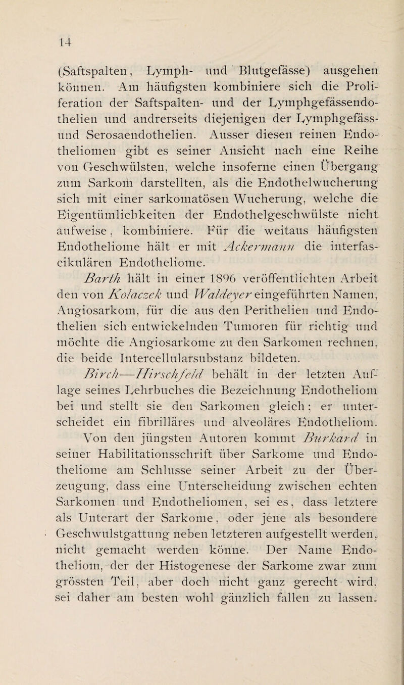 (Saftspalteil, Eymph- und Blutgefässe) ausgehen können. Am häufigsten kombiniere sich die Proli¬ feration der Saftspalten- und der Lymphgefässendo- thelien und andrerseits diejenigen der Eymphgefäss- und Serosaendothelien. Ausser diesen reinen Endo- theliomen gibt es seiner Ansicht nach eine Reihe von Geschwülsten, welche insoferne einen Übergang zum Sarkom darstellten, als die Endothelwucherung sich mit einer sarkomatösen Wucherung, welche die Eigentümlichkeiten der Endothelgeschwülste nicht aufweise, kombiniere. Für die weitaus häufigsten Endotheliome hält er mit Ackermann die interfas- cikulären Endotheliome. Barth hält in einer 1896 veröffentlichten Arbeit den von Kolaczek und Wa/deycr eingeführten Namen, Angiosarkom, für die aus den Perithelien und Endo- thelien sich entwickelnden Tumoren für richtig und möchte die Angiosarkome zu den Sarkomen rechnen, die beide Intercellularsubstanz bildeten. Birch—Hirschfe/d behält in der letzten Auf¬ lage seines Lehrbuches die Bezeichnung Endotheliom bei und stellt sie den Sarkomen gleich; er unter¬ scheidet ein fibrilläres und alveoläres Endotheliom. Von den jüngsten Autoren kommt Burkard in seiner Habilitationsschrift über Sarkome und Endo¬ theliome am Schlüsse seiner Arbeit zu der Über¬ zeugung, dass eine Unterscheidung zwischen echten Sarkomen und Endotheliomen, sei es, dass letztere als Unterart der Sarkome, oder jene als besondere • Geschwulstgattung neben letzteren aufgestellt werden, nicht gemacht werden könne. Der Name Endo¬ theliom, der der Histogenese der Sarkome zwar zum grössten Teil, aber doch nicht ganz gerecht wird, sei daher am besten wohl gänzlich fallen zu lassen.