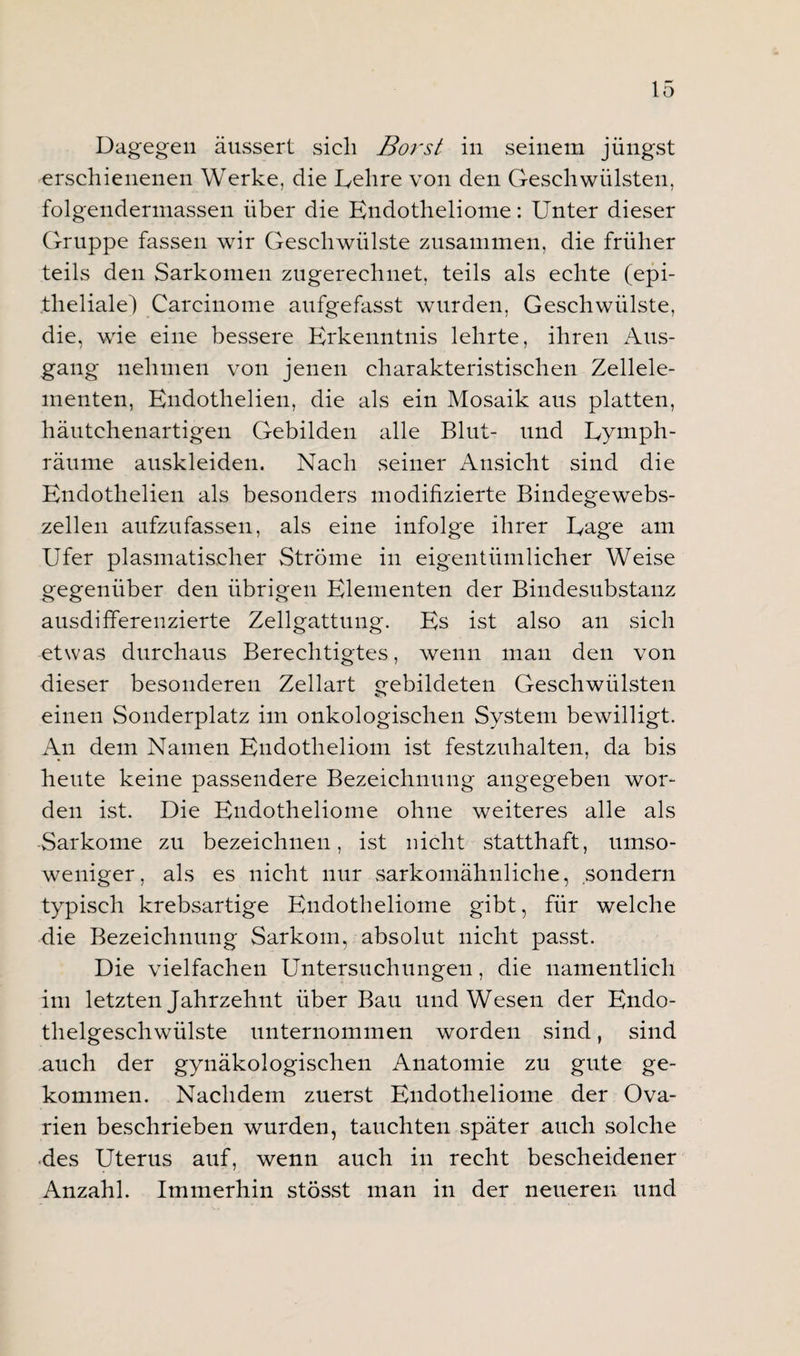 Dagegen äussert sich Borst in seinem jüngst erschienenen Werke, die Delire von den Geschwülsten, folgendermassen über die Endotheliome: Unter dieser Gruppe fassen wir Geschwülste zusammen, die früher teils den Sarkomen zugerechnet, teils als echte (epi¬ theliale) Carcinome aufgefasst wurden, Geschwülste, die, wrie eine bessere Erkenntnis lehrte, ihren Aus¬ gang nehmen von jenen charakteristischen Zellele¬ menten, Endothelien, die als ein Mosaik aus platten, häutchenartigen Gebilden alle Blut- und Uymph- räume auskleiden. Nach seiner Ansicht sind die Endothelien als besonders modifizierte Bindegewebs¬ zellen aufzufassen, als eine infolge ihrer Eage am Ufer plasmatischer Ströme in eigentümlicher Weise gegenüber den übrigen Elementen der Bindesubstanz ausdifferenzierte Zellgattung. Es ist also an sich etwas durchaus Berechtigtes, wenn man den von dieser besonderen Zellart gebildeten Geschwülsten einen Sonderplatz im onkologischen System bewilligt. An dem Namen Endotheliom ist festzuhalten, da bis heute keine passendere Bezeichnung angegeben wor¬ den ist. Die Endotheliome ohne weiteres alle als Sarkome zu bezeichnen, ist nicht statthaft, umso¬ weniger, als es nicht nur sarkomähnliche, sondern typisch krebsartige Endotheliome gibt, für welche die Bezeichnung Sarkom, absolut nicht passt. Die vielfachen Untersuchungen, die namentlich im letzten Jahrzehnt über Bau und Wesen der Endo¬ thelgeschwülste unternommen worden sind, sind auch der gynäkologischen Anatomie zu gute ge¬ kommen. Nachdem zuerst Endotheliome der Ova¬ rien beschrieben wurden, tauchten später auch solche des Uterus auf, wenn auch in recht bescheidener Anzahl. Immerhin stösst man in der neueren und