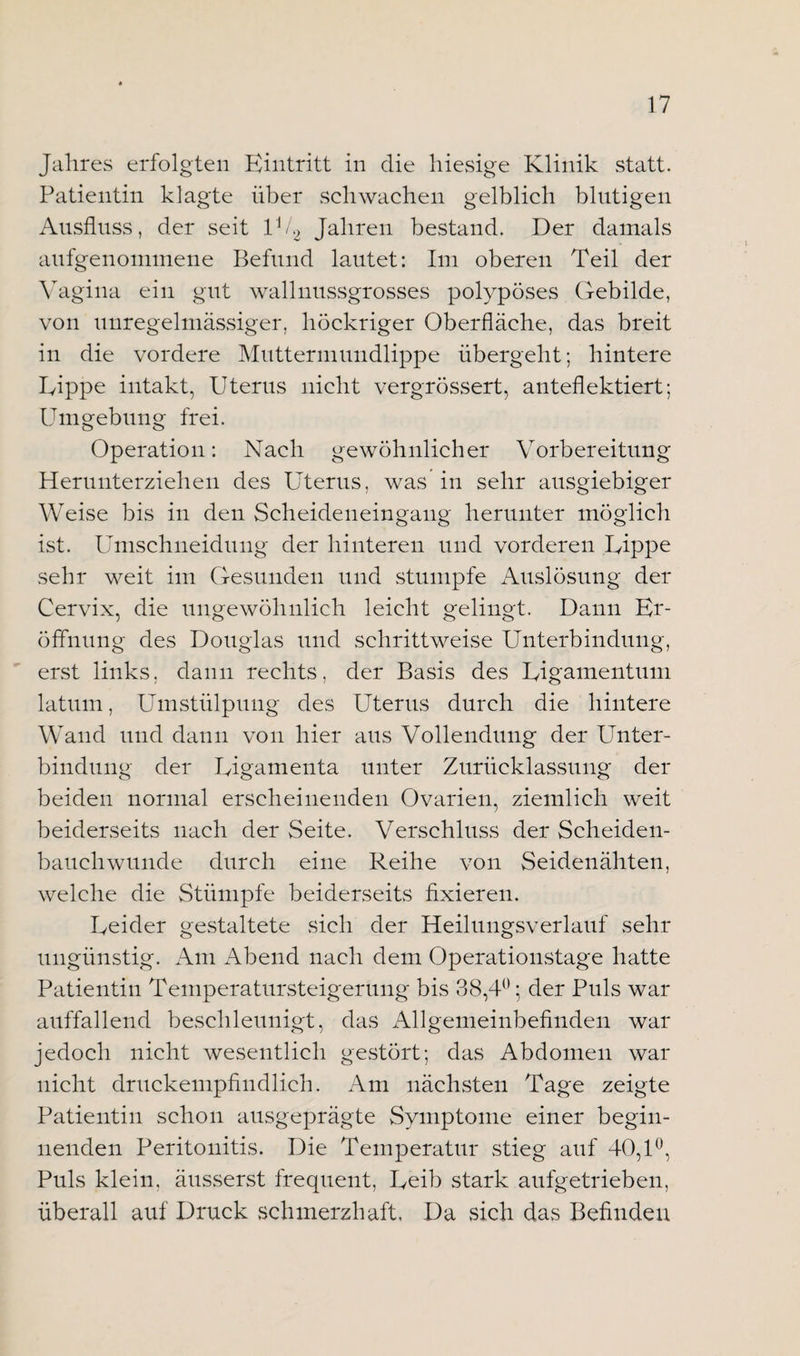 Jahres erfolgten Eintritt in die hiesige Klinik statt. Patientin klagte über schwachen gelblich blutigen Ausfluss, der seit U/2 Jahren bestand. Der damals anfgenommene Befund lautet: Im oberen Teil der Vagina ein gut wallnussgrosses polypöses Gebilde, von unregelmässiger, höckriger Oberfläche, das breit in die vordere Muttermundlippe übergeht; hintere Kippe intakt, Uterus nicht vergrössert, anteflektiert; Umgebung frei. Operation: Nach gewöhnlicher Vorbereitung Herunterziehen des Uterus, was in sehr ausgiebiger Weise bis in den Scheideneingang herunter möglich ist. Umschneidung der hinteren und vorderen Kippe sehr weit im Gesunden und stumpfe Auslösung der Cervix, die ungewöhnlich leicht gelingt. Dann Er¬ öffnung des Douglas und schrittweise Unterbindung, erst links, dann rechts, der Basis des Kigamentum latum, Umstülpung des Uterus durch die hintere Wand und dann von hier aus Vollendung der Unter¬ bindung der Kigamenta unter Zurücklassung der beiden normal erscheinenden Ovarien, ziemlich weit beiderseits nach der Seite. Verschluss der Scheiden¬ bauchwunde durch eine Reihe von Seidenähten, welche die Stümpfe beiderseits fixieren. Keider gestaltete sich der Heilungsverlauf sehr ungünstig. Am Abend nach dem Operationstage hatte Patientin Temperatursteigerung bis 38,4°; der Puls war auffallend beschleunigt, das Allgemeinbefinden war jedoch nicht wesentlich gestört; das Abdomen war nicht druckempfindlich. Am nächsten Tage zeigte Patientin schon ausgeprägte Symptome einer begin¬ nenden Peritonitis. Die Temperatur stieg auf 40,1°, Puls klein, äusserst frequent, Keib stark aufgetrieben, überall auf Druck schmerzhaft. Da sich das Befinden