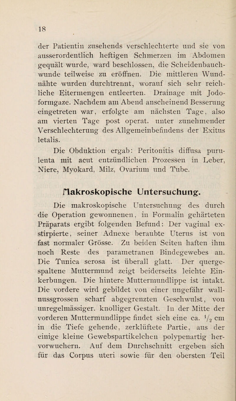 der Patientin zusehends verschlechterte und sie von ausserordentlich heftigen Schmerzen im Abdomen gequält wurde, ward beschlossen, die Scheidenbauch¬ wunde teilweise zu eröffnen. Die mittleren Wund¬ nähte wurden durchtrennt, worauf sich sehr reich¬ liche Kitermengen entleerten. Drainage mit Jodo¬ formgaze. Nachdem am Abend anscheinend Besserung eingetreten war, erfolgte am nächsten Tage, also am vierten Tage post operat. unter zunehmender Verschlechterung des Allgemeinbefindens der Exitus letalis. Die Obduktion ergab: Peritonitis diffusa purti- lenta mit acut entzündlichen Prozessen in Eeber, Niere, Myokard, Milz, Ovarium und Tube. flakroskopische Untersuchung. Die makroskopische Untersuchung des durch die Operation gewonnenen, in Formalin gehärteten Präparats ergibt folgenden Befund: Der vaginal ex- stirpierte, seiner Adnexe beraubte Uterus ist von fast normaler Grösse. Zu beiden Seiten haften ihm noch Reste des parametranen Bindegewebes an. Die Tunica serosa ist überall glatt. Der querge¬ spaltene Muttermund zeigt beiderseits leichte Ein¬ kerbungen. Die hintere Muttermundlippe ist intakt. Die vordere wird gebildet von einer ungefähr wall¬ nussgrossen scharf abgegrenzten Geschwulst, von unregelmässiger, knolliger Gestalt. In der Mitte der vorderen Muttermundlippe findet sich eine ca. j/2 cm in die Tiefe gehende, zerklüftete Partie, aus der einige kleine Gewebspartikelchen polypenartig her¬ vorwuchern. Auf dem Durchschnitt ergeben sich für das Corpus Uteri sowie für den obersten Teil