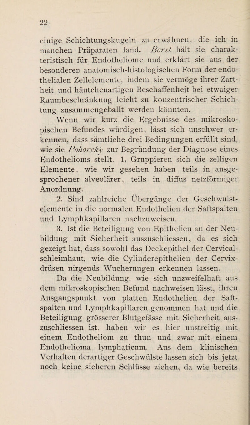 einige Schichtungskugeln zu erwähnen, die ich in manchen Präparaten fand. Borst hält sie charak¬ teristisch für Endotheliome und erklärt sie aus der besonderen anatomisch-histologischen Form der endo¬ thelialen Zellelemente, indem sie vermöge ihrer Zart¬ heit und häutchenartigen Beschaffenheit bei etwaiger Raumbeschränkung leicht zu konzentrischer Schich¬ tung zusammengeballt werden könnten. Wenn wir kurz die Ergebnisse des mikrosko¬ pischen Befundes würdigen, lässt sich unschwer er¬ kennen, dass sämtliche drei Bedingungen erfüllt sind, wie sie Pohoreky zur Begründung der Diagnose eines Endothelioms stellt. 1. Gruppieren sich die zeitigen Elemente, wie wir gesehen haben teils in ausge¬ sprochener alveolärer, teils in diffus netzförmiger Anordnung. 2. Sind zahlreiche Übergänge der Geschwulst¬ elemente in die normalen Endothelien der Saftspalten und Eymphkapillaren nachzuweisen. 3. Ist die Beteiligung von Epithelien an der Neu¬ bildung mit Sicherheit auszuschliessen, da es sich gezeigt hat, dass sowohl das Deckepithel der Cervical- schleimhaut, wie die Cylinderepithelien der Cervix¬ drüsen nirgends Wucherungen erkennen lassen. Da die Neubildung, wie sich unzweifelhaft aus dem mikroskopischen Befund nachweisen lässt, ihren Ausgangspunkt von platten Endothelien der Saft¬ spalten und Eymphkapillaren genommen hat und die Beteiligung grösserer Blutgefässe mit Sicherheit aus¬ zuschliessen ist, haben wir es hier unstreitig mit einem Endotheliom zu thun und zwar mit einem Endothelioma lymphaticum. Aus dem klinischen Verhalten derartiger Geschwülste lassen sich bis jetzt noch keine sicheren Schlüsse ziehen, da wie bereits