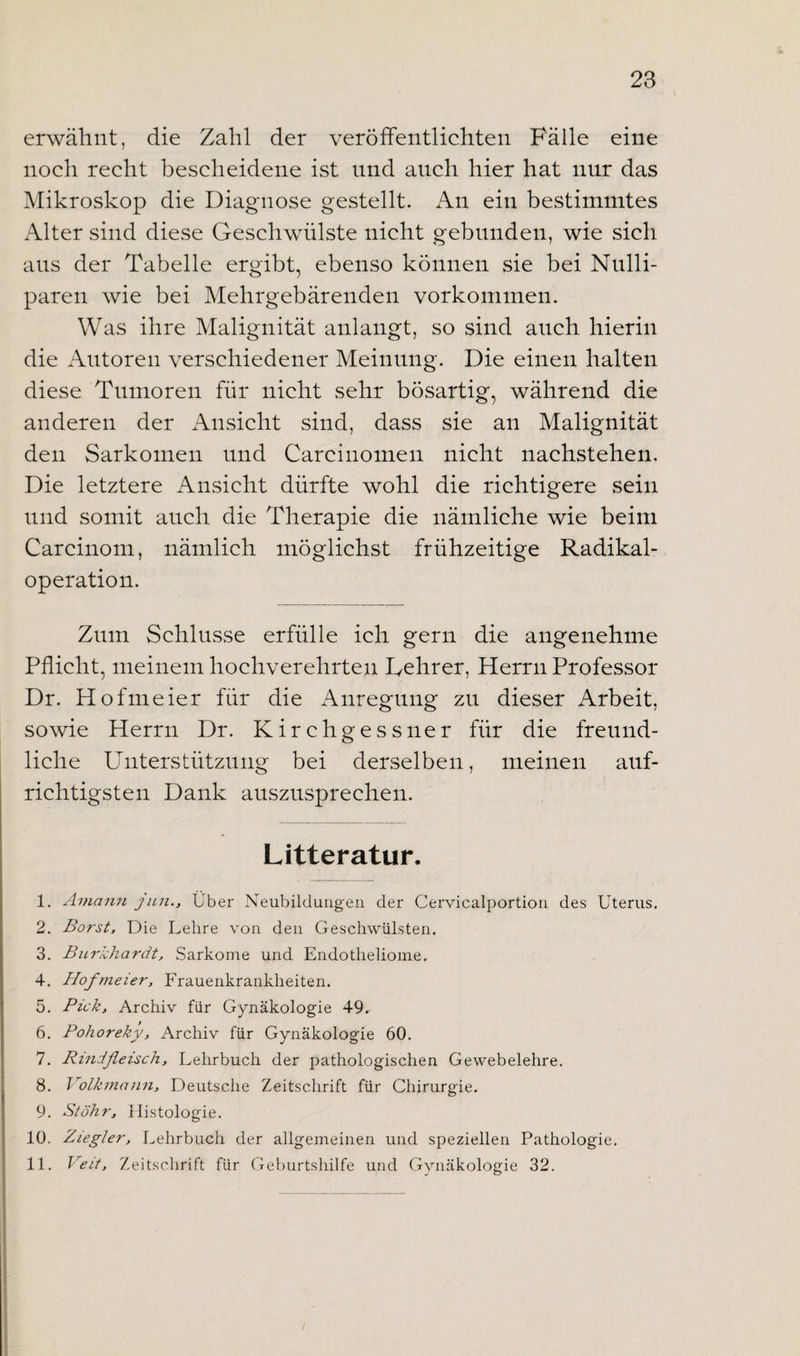 erwähnt, die Zahl der veröffentlichten Fälle eine noch recht bescheidene ist und auch hier hat nur das Mikroskop die Diagnose gestellt. An ein bestimmtes Alter sind diese Geschwülste nicht gebunden, wie sich aus der Tabelle ergibt, ebenso können sie bei Nulli- paren wie bei Mehrgebärenden Vorkommen. Was ihre Malignität anlangt, so sind auch hierin die Autoren verschiedener Meinung. Die einen halten diese Tumoren für nicht sehr bösartig, während die anderen der Ansicht sind, dass sie an Malignität den Sarkomen und Carcinomen nicht nachstehen. Die letztere Ansicht dürfte wohl die richtigere sein und somit auch die Therapie die nämliche wie beim Carcinom, nämlich möglichst frühzeitige Radikal¬ operation. Zum Schlüsse erfülle ich gern die angenehme Pflicht, meinem hochverehrten Lehrer, Herrn Professor Dr. Hofmeier für die Anregung zu dieser Arbeit, sowie Herrn Dr. Kirchgessner für die freund¬ liche Unterstützung bei derselben, meinen auf¬ richtigsten Dank auszusprechen. Litteratur. 1. Aviann jun., Uber Neubildungen der Cervicalportion des Uterus. 2. Borst, Die Lehre von den Geschwülsten. 3. Burkhardt, Sarkome und Endotlieliome. 4. Hofmeier, Frauenkrankheiten. 5. Pick, Archiv für Gynäkologie 49. 6. Pohoreky, Archiv für Gynäkologie 60. 7. Rindfleisch, Lehrbuch der pathologischen Gewebelehre. 8. Volkmann, Deutsche Zeitschrift für Chirurgie. 9. Stöhr, Histologie. 10. Ziegler, Lehrbuch der allgemeinen und speziellen Pathologie. 11. Veit, Zeitschrift für Geburtshilfe und Gynäkologie 32.