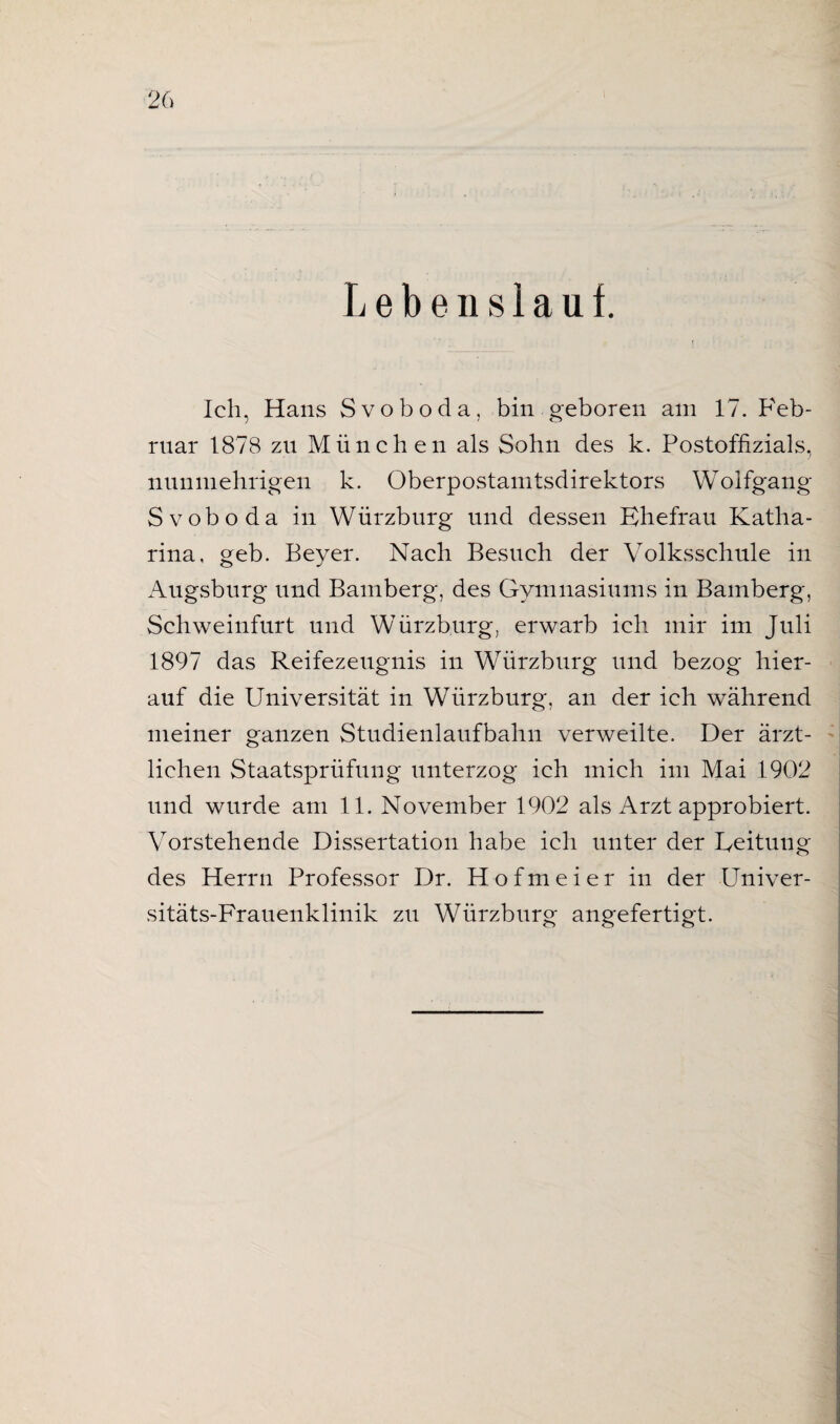 i Lebenslauf. Ich, Hans Svoboda, bin geboren am 17. Feb¬ ruar 187B zn München als Sohn des k. Postoffizials, nunmehrigen k. Oberpostamtsdirektors Wolfgang Svoboda in Würzburg und dessen Ehefrau Katha¬ rina, geb. Beyer. Nach Besuch der Volksschule in Augsburg und Bamberg, des Gymnasiums in Bamberg, Schweinfurt und Würzburg, erwarb ich mir im Juli 1897 das Reifezeugnis in Würzburg und bezog hier¬ auf die Universität in Würzburg, an der ich während meiner ganzen Studienlaufbahn verweilte. Der ärzt¬ lichen Staatsprüfung unterzog ich mich im Mai 1902 und wurde am 11. November 1902 als Arzt approbiert. Vorstehende Dissertation habe ich unter der Eeituug des Herrn Professor Dr. Hofmeier in der Univer¬ sitäts-Frauenklinik zu Würzburg angefertigt. f;