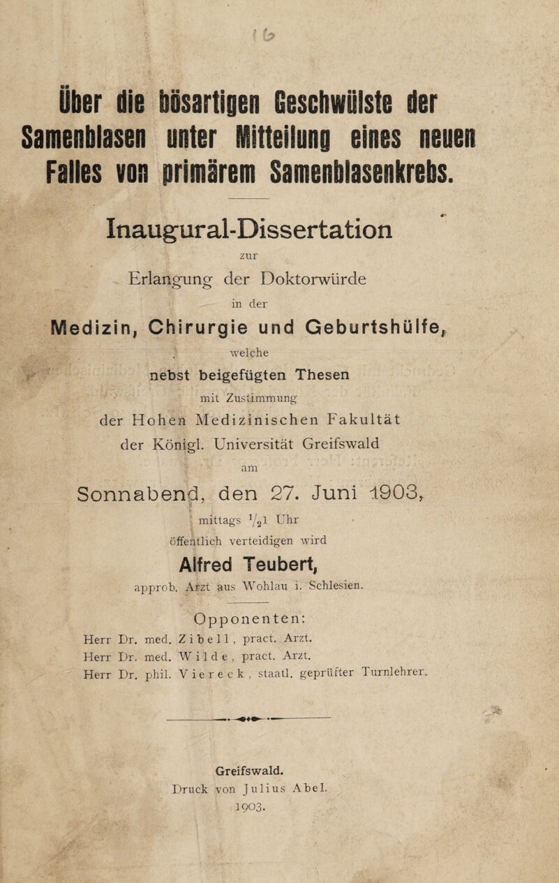 Über die bösartigen Geschwülste der Samenblasen unter Mitteilung eines neuen Falles von primärem Samenblasenkrebs. Inaugural-Dissertation zur Erlangung der Doktorwürde in der Medizin, Chirurgie und Geburtshülfe, welche nebst beigefügten Thesen mit Zustimmung der Hohen Medizinischen Fakultät der Königl. Universität Greifswald am Sonnabend, den 27. Juni 1903, mittags Y21 i’hr Öffentlich verteidigen wird Alfred Teubert, approb. Arzt aus Wohlau i. Schlesien. Opponenten: Herr Dr. med. Z i b e 11 , pract. Arzt. Herr I)r. med. Wilde, pract. Arzt. Herr Dr. phil. Viereck, staatl. geprüfter Turnlehrer. Greifswald. Druck von Julius Abel. 1903.