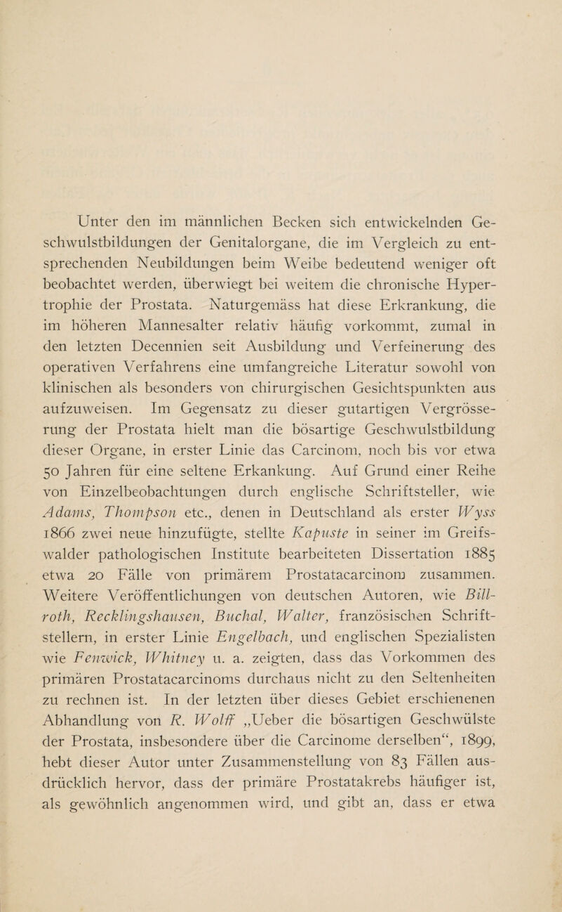 Unter den im männlichen Becken sich entwickelnden Ge¬ schwulstbildungen der Genitalorgane, die im Vergleich zu ent¬ sprechenden Neubildungen beim Weibe bedeutend weniger oft beobachtet werden, überwiegt bei weitem die chronische Hyper¬ trophie der Prostata. Naturgemäss hat diese Erkrankung, die im höheren Mannesalter relativ häufig vorkommt, zumal in den letzten Decennien seit Ausbildung und Verfeinerung des operativen Verfahrens eine umfangreiche Literatur sowohl von klinischen als besonders von chirurgischen Gesichtspunkten aus aufzuweisen. Im Gegensatz zu dieser gutartigen Vergrösse- rung der Prostata hielt man die bösartige Geschwulstbildung dieser Organe, in erster Linie das Carcinom, noch bis vor etwa 50 Jahren für eine seltene Erkankung. Auf Grund einer Reihe von Einzelbeobachtungen durch englische Schriftsteller, wie Adams, Thompson etc., denen in Deutschland als erster Wyss 1866 zwei neue hinzufügte, stellte Kapuste in seiner im Greifs- walder pathologischen Institute bearbeiteten Dissertation 1885 etwa 20 Fälle von primärem Prostatacarcinom zusammen. Weitere Veröffentlichungen von deutschen Autoren, wie Bill- roth, Recklingshausen, Buchal, Walter, französischen Schrift¬ stellern, in erster Linie Engelbach, und englischen Spezialisten wie Fenwick, Whitney u. a. zeigten, dass das Vorkommen des primären Prostatacarcinoms durchaus nicht zu den Seltenheiten zu rechnen ist. In der letzten über dieses Gebiet erschienenen Abhandlung von R. Wolff „Ueber die bösartigen Geschwülste der Prostata, insbesondere über die Carcinome derselben“, 1899, hebt dieser Autor unter Zusammenstellung von 83 Fällen aus¬ drücklich hervor, dass der primäre Prostatakrebs häufiger ist, als gewöhnlich angenommen wird, und gibt an, dass er etwa