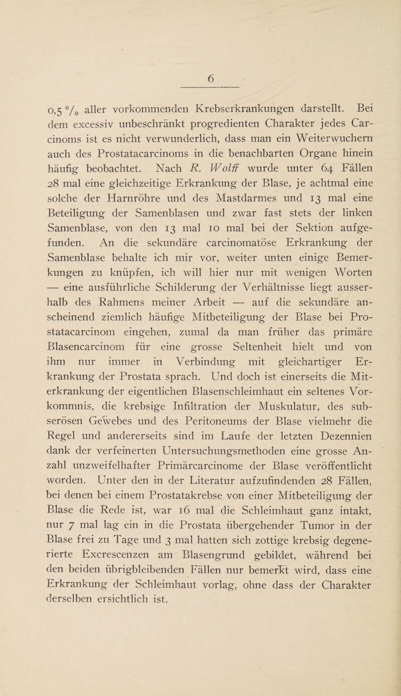 °?5 °/0 aller vorkommenden Krebserkrankungen darstellt. Bei dem excessiv unbeschränkt progredienten Charakter jedes Car- cinoms ist es nicht verwunderlich, dass man ein Weiterwuchern auch des Prostatacarcinoms in die benachbarten Organe hinein häufig beobachtet. Nach R. Wolff wurde unter 64 Fällen 28 mal eine gleichzeitige Erkrankung der Blase, je achtmal eine solche der Harnröhre und des Mastdarmes und 13 mal eine Beteiligung der Samenblasen und zwar fast stets der linken Samenblase, von den 13 mal 10 mal bei der Sektion auf ge¬ funden. An die sekundäre carcinomatöse Erkrankung der Samenblase behalte ich mir vor, weiter unten einige Bemer¬ kungen zu knüpfen, ich will hier nur mit wenigen Worten — eine ausführliche Schilderung der Verhältnisse liegt ausser¬ halb des Rahmens meiner Arbeit — auf die sekundäre an¬ scheinend ziemlich häufige Mitbeteiligung der Blase bei Pro- statacarcinom eingehen, zumal da man früher das primäre Blasencarcinom für eine grosse Seltenheit hielt und von ihm nur immer in Verbindung mit gleichartiger Er¬ krankung der Prostata sprach. Und doch ist einerseits die Mit¬ erkrankung der eigentlichen Blasenschleimhaut ein seltenes Vor¬ kommnis, die krebsige Infiltration der Muskulatur, des sub- serösen Gewebes und des Peritoneums der Blase vielmehr die Regel und andererseits sind im Laufe der letzten Dezennien dank der verfeinerten Untersuchungsmethoden eine grosse An¬ zahl unzweifelhafter Primärcarcinome der Blase veröffentlicht worden. Unter den in der Literatur aufzufindenden 28 Fällen, bei denen bei einem Prostatakrebse von einer Mitbeteiligung der Blase die Rede ist, war 16 mal die Schleimhaut ganz intakt, nur 7 mal lag ein in die Prostata übergehender Tumor in der Blase frei zu Tage und 3 mal hatten sich zottige krebsig degene¬ rierte Excrescenzen am Blasengrund gebildet, während bei den beiden übrigbleibenden Fällen nur bemerkt wird, dass eine Erkrankung der Schleimhaut vorlag, ohne dass der Charakter derselben ersichtlich ist.