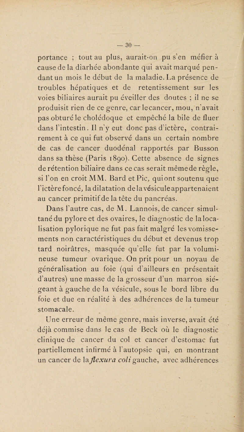 portance ; tout au plus, aurait-on pu s’en méfiera cause de la diarhée abondante qui avait marqué pen¬ dant un mois le début de la maladie. La présence de troubles hépatiques et de retentissement sur les voies biliaires aurait pu éveiller des doutes ; il ne se produisit rien de ce genre, carlecancer, mou, n’avait pas obturé le cholédoque et empêché la bile de fluer dans l’intestin. Il n’y eut donc pas d’ictère, contrai¬ rement: à ce qui fut observé dans un certain nombre de cas de cancer duodénal rapportés par Busson dans sa thèse (Paris 1890). Cette absence de signes de rétention biliaire dans ce cas serait mêmede règle, si l’on en croit MM. Bard et Pic, quiont soutenu que l’ictère foncé, la dilatation delavésiculeappartenaient au cancer primitif de la tête du pancréas. Dans fautre cas, de M. Lannois, de cancer simul¬ tané du pylore et des ovaires, le diagnostic de la loca¬ lisation pylorique ne fut pas fait malgré les vomisse¬ ments non caractéristiques du début et devenus trop tard noirâtres, masquée qu’elle fut par la volumi¬ neuse tumeur ovarique. On prit pour un noyau de généralisation au foie (qui d’ailleurs en présentait d’autres) une masse de la grosseur d’un marron sié¬ geant à gauche de la vésicule, sous le bord libre du foie et due en réalité à des adhérences de la tumeur stomacale. ♦ Une erreur de même genre, mais inverse, avait été déjà commise dans le cas de Beck où le diagnostic clinique de cancer du col et cancer d’estomac fut partiellement infirmé à l’autopsie qui, en montrant un cancer de laflexura coli gauche, avec adhérences