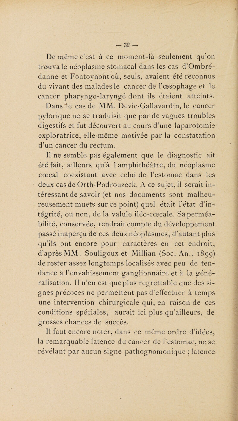 De même c’est à ce moment-îà seulement qu’on trouva le néoplasme stomacal dans les cas d’Ombré- danne et Fontoynont où, seuls, avaient été reconnus du vivant des malades le cancer de l’œsophage et le cancer pharyngo-laryngé dont ils étaient atteints. Dans le cas de MM. Devic-Gallavardin, le cancer pylorique ne se traduisit que par de vagues troubles digestifs et fut découvert au cours d’une laparotomie exploratrice, elle-même motivée par la constatation d’un cancer du rectum. Il ne semble pas également que le diagnostic ait été fait, ailleurs qu’à l'amphithéâtre, du néoplasme cœcal coexistant avec celui de l’estomac dans les deux cas de Qrth-Podrouzeck. A ce sujet, il serait in¬ téressant de savoir (et nos documents sont malheu¬ reusement muets sur ce point) quel était l’état d’in¬ tégrité, ou non, de la valule iléo-cœcale. Sa perméa¬ bilité, conservée, rendrait compte du développement passé inaperçu de ces deux néoplasmes, d’autant plus qu’ils ont encore pour caractères en cet endroit, d’après MM. Souligoux et Millian (Soc. An., 189g) de rester assez longtemps localisés avec peu de ten¬ dance à l’envahissement ganglionnaire et à la géné¬ ralisation. Il n’en est que plus regrettable que des si¬ gnes précoces ne permettent pas d’effectuer à temps une intervention chirurgicale qui, en raison de ces conditions spéciales, aurait ici plus qu’ailleurs, de grosses chances de succès. Il faut encore noter, dans ce même ordre d’idées, la remarquable latence du cancer de l’estomac, ne se révélant par aucun signe pathognomonique ; latence